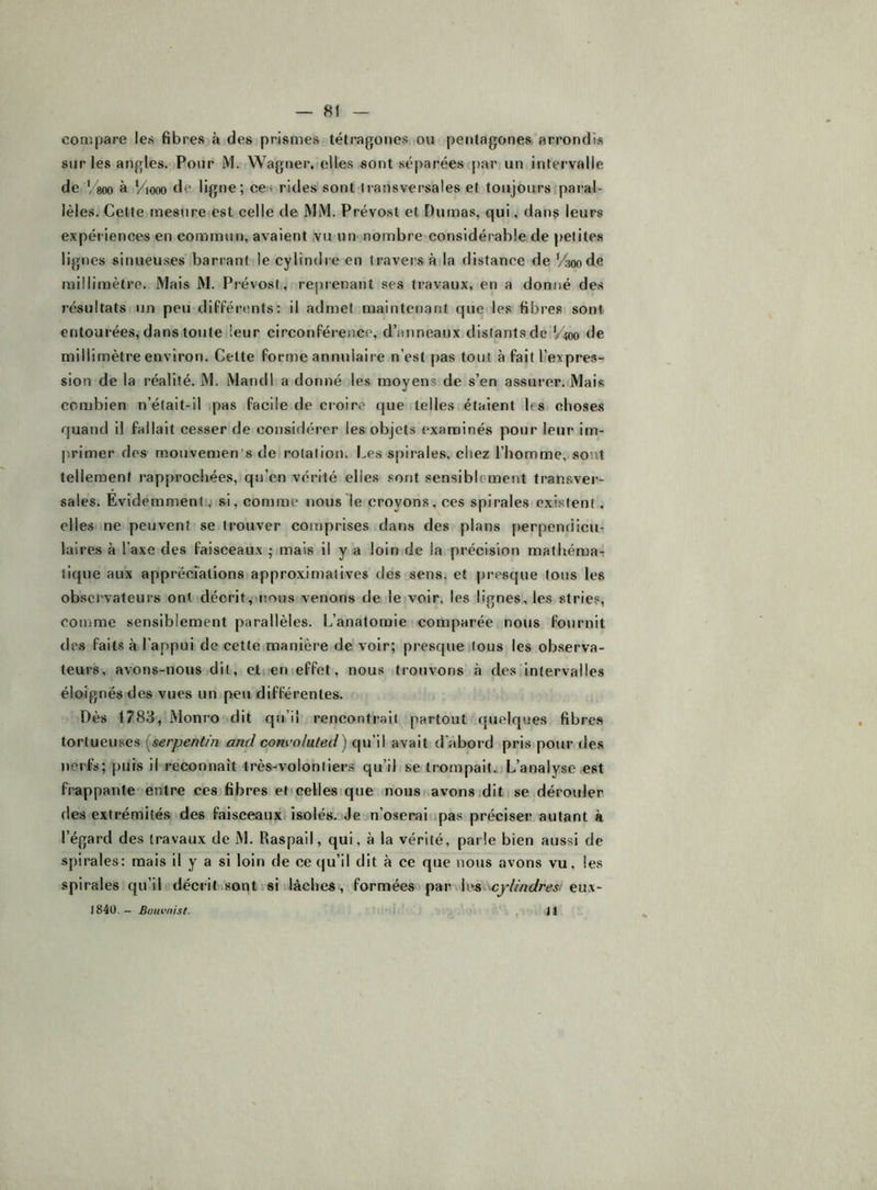 compare les fibres à des prismes tétragones ou pentagones arrondis sur les angles. Pour M. Wagner, elles sont séparées par un intervalle de Vsoo a Viooo de lignes cei rides sont transversales et toujours pai’al- lèles. Cette mesure est celle de MM. Prévost et Dumas, qui, danç leurs expériences en commun, avaient vu un nombre considérable de petites lignes sinueuses barrant le cylindre en travers à la distance de Vsoode millimètre. Mais M. Prévost, reprenant ses travaux, en a donné des résultats un peu différents: il admet maintenant que les fibres sont entourées, dans toute leur circonférence, d’anneaux distants de %oo de millimètre environ. Cette forme annulaire n’est pas tout à fait l’expres- sion de la réalité. M. Mandl a donné les moyens de s’en assurer. Mais combien n’était-il pas facile de croire que telles étaient les choses quand il fallait cesser de considérer les objets examinés pour leur im- jirimer des mouvemen's de rotation. Les spirales, chez l’homme, sont tellement rapprochées, qu’en vérité elles .sont sensiblement transver- sales. Evidemment, si, comme nous le croyons, ces spirales exi.stent, elles ne peuvent se trouver comprises dans des plans perpendicu- laires à l’axe des faisceaux ; mais il y a loin de la précision mathéma- tique aux apprécFations approximatives des sens, et presque tous les observateurs ont décrit, tious venons de le voir, les lignes, les stries, comme sensiblement parallèles. L’anatomie comparée nous fournit des faits à l’appui de cette manière de voir; presque tous les observa- teurs, avons-nous dit, et en effet, nous trouvons à des intervalles éloignés des vues un peu différentes. Dès 1783, Monro dit qu’il rencontrait partout quelques fibre.s tortueuses [serpentin and conroluled) qu’il avait d’abord pris pour des nerfs; puis il reconnaît très-volontiers qu’il se trompait. L’analyse est frappante entre ces fibres et celles que nous avons .dit se dérouler des extrémités des faisceauxi isolés. Je n’oserai ipas préciser autant à l’égard des travaux de M. Raspail, qui, à la vérité, parle bien aussi de s[)irales: mais il y a si loin de ce qu’il dit à ce que nous avons vu, les spirales qu’il décri lisant i si lâches, formées par hys,'-cylindres eux- 1840.- Bom’nist. .1. . il
