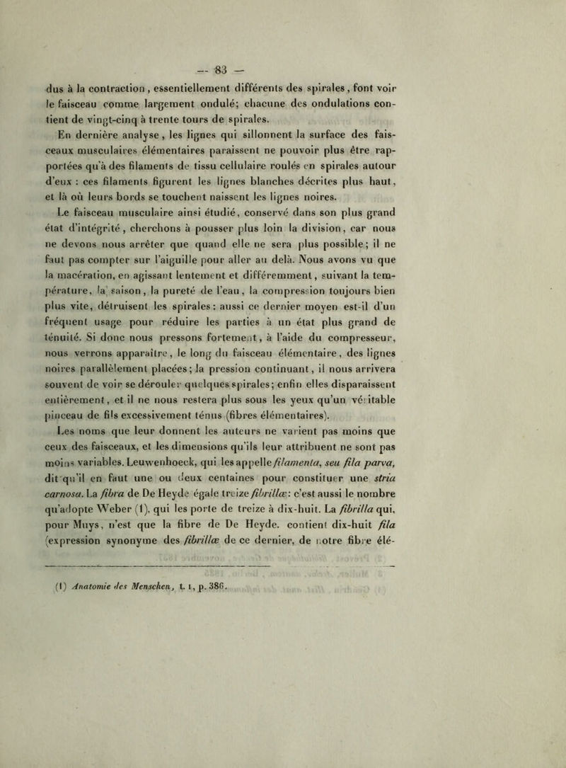dus à la contraction , essentiellement différents des spirales, font voir le faisceau comme largement ondulé; chacune dos ondulations con- tient de vingt-cinq à trente tours de spirales. En dernière analyse, les lignes qui sillonnent la surface des fais- ceaux musculaires élémentaires paraissent ne pouvoir plus être rap- portées qu’à des filaments de tissu cellulaire roulés en spirales autour d’eux : ces filaments figurent les lignes blanches décrites plus haut, et là où leurs bords se touchent naissent les lignes noires. Le faisceau musculaire ainsi étudié, conservé dans son plus grand état d’intégrité, cherchons à pousser plus loin la division, car nous ne devons nous arrêter que quand elle ne sera plus possible; il ne faut pas compter sur l’aiguille pour aller au delà. Nous avons vu que la macération, en agissant lentement et différemment, suivant la tem- pérature, la] saison, la pureté de l’eau, la compression toujours bien plus vite, détruisent les spirales: aussi ce dernier moyen est-il d’un fréquent usage pour réduire les parties à un état plus grand de ténuité. Si donc nous pressons fortement, à l’aide du compresseur, nous verrons apparaître, le long du faisceau élémentaire, des lignes noires parallèlement placées; la pression continuant, il nous arrivera souvent de voir se dérouler quelques spirales; enfin elles disparaissent entièrement, et il ne nous restera plus sous les yeux qu’un véritable pificeau de fils excessivement ténus (fibres élémentaires). Les noms que leur donnent les auteurs ne varient pas moins que ceux des faisceaux, et les dimensions qu’ils leur attribuent ne sont pas moins variables. Leuwenhoeck, qui lesappelle/'/ât/;?^/?/^/, seu fila parva, dit'qu’il en faut une ou deux centaines pour constituer une stria carnosa. La fîbra de De Heyde égale treize fihrillœ: c’est aussi le nombre qu’adopte Weber (1), qui les porte de treize à dix-huit. La fibrilla pour Muys, n’est que la fibre de De Heyde. contient dix-huit fila (expression synonyme des fibriUæ de ce dernier, de notre fibre élé- (I) /Anatomie des Menschen, t. I, p. 386.