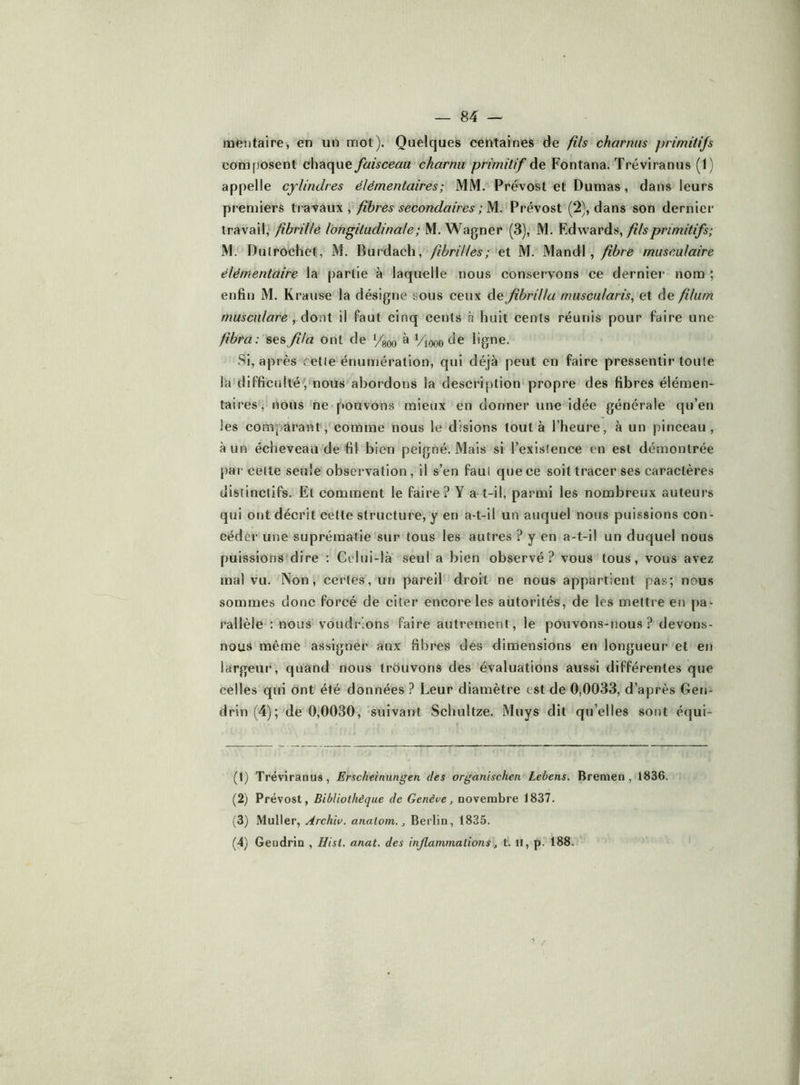 meiitaire, en un mot). Quelques centaines de fils charnus primitijs composent chaque faisceau charnu primitif de Fontana. Tréviranus (1) appelle cylindres élémentaires; MM. Prévost et Dumas, dans leurs premiers tvdL'^diXW , fibres secondaires ; M. Pi-évost (2), dans son dernier travail, fibrille longitudinale; M. Wagner (3), M. Edwards, M. Dulrochet, M. Burdach, fibrilles; et M. Mandl, fbre musculaire élémentaire la partie à laquelle nous conservons ce dernier nom ; enfin M. Krause la désigne sous ceux de Jibrilla rnuscularis, et de filum rnusculare , dont il faut cinq cents à huit cents réunis pour faire une fbra : ses jila ont de à Viooo de ligne. Si, après cette énumération, qui déjà peut en faire pressentir toute la difficulléVnous abordons la description propre des fibres élémen- taires, nous ne pouvons mieux en donner une idée générale qu’en les comparant, comme nous le disions tout à l’heure, à un pinceau, à un écheveau de fil bien peigné. Mais si l’existence en est démontrée par cette seule observation, il s’en faut que ce soit tracer ses caractères distinctifs. Et comment le faire? Y a t-il, parmi les nombreux auteurs qui otjt décrit cette structure, y en a-t-il un auquel nous puissions con- céder une suprématie sur tous les autres ? y en a-t-il un duquel nous puissions dire : Celui-là seul a bien observé? vous tous, vous avez mal vu. Non, certes, un pareil droit ne nous appartient pas; nous sommes donc forcé de citer encore les autorités, de les mettre en pa- rallèle : nous voudrions faire autrement, le pouvons-nous? devons- nous même assigner aux fibres des dimensions en longueur et en largeur, quand nous trôuvons des évaluations aussi différentes que celles qui ont été données ? Leur diamètre est de 0,0033, d’après Geri- drin (4); de 0,0030, suivant Schultze. Muys dit qu’elles sont équi- (1) Tréviranus, Erscheinungen des organischen Lebens. B renie n , 1836. (2) Prévost, Bibliothèque de Genève, novembre 1837. (3) Muller, Archiv. anatom., Berlin, 1835. (4) Geudrin , Hist. anat. des inflammations, t. il, p. 188.