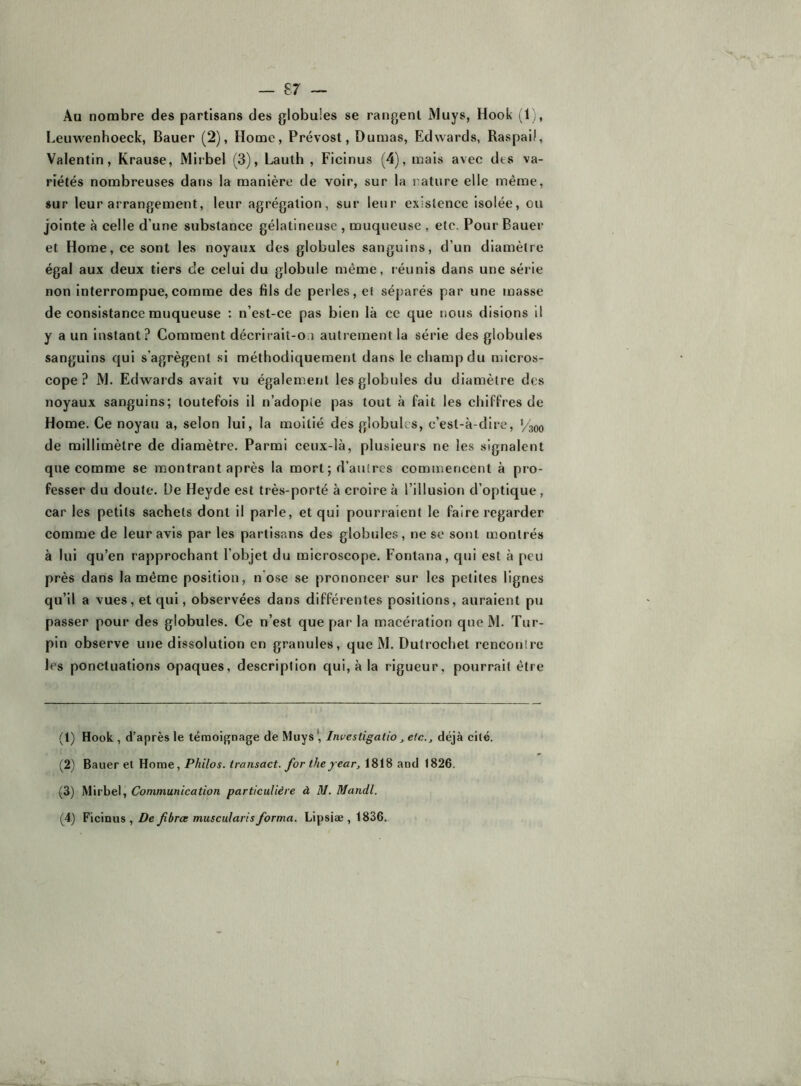 Au nombre des partisans des globules se rangent Muys, Hook (1,, Leuwenhoeck, Bauer (2), Home, Prévost, Dumas, Edwards, Raspaü, Valentin, Krause, Mirbel (3), Lauth , Ficinus (4), mais avec des va- riétés nombreuses dans la manière de voir, sur la rature elle même, sur leur arrangement, leur agrégation, sur leur exislence isolée, ou jointe à celle d’une substance gélatineuse , muqueuse , etc. Pour Baue«‘ et Home, ce sont les noyaux des globules sanguins, d’un diamètre égal aux deux tiers de celui du globule même, léunis dans une série non interrompue,comme des fils de perles, cl séparés par une masse de consistance muqueuse ; n’est-ce pas bien là ce que nous disions il y a un instant? Comment décrirait-ou autrement la série des globules sanguins qui s’agrègent si méthodiquement dans le champ du micros- cope? M. Edwards avait vu également les globules du diamètre des noyaux sanguins; toutefois il n’adopie pas tout à fait les chiffres de Home. Ce noyau a, selon lui, la moitié des globules, c’est-à-dire, Vaoo de millimètre de diamètre. Parmi ceux-là, plusieurs ne les signalent que comme se montrant après la mort ; d’autres commencent à pro- fesser du doute. De Heyde est très-porté à croire à l’illusion d’optique, car les petits sachets dont il parle, et qui pourraient le faire regarder comme de leur avis par les partisans des globules, ne sc sont montrés à lui qu’en rapprochant l’objet du microscope. Fontana, qui est à peu près dans la même position, n’ose se prononcer sur les petites lignes qu’il a vues, et qui, observées dans différentes positions, auraient pu passer pour des globules. Ce n’est que par la macération que M. Tur- pin observe une dissolution en granules, que M. Dutrochet renconlre les ponctuations opaques, description qui, à la rigueur, pourrait être (1) Hook , d’après le témoignage de Muys', Investigatio, etc., déjà cité. (2) Bauer et Home, Philos, transact. for they ear, 1818 and 1826. (3) Mirbel, Communication particulière à M. Mandl. (4) Ficinus, De fibrœ muscularis forma. Lipsiæ , 1836. r