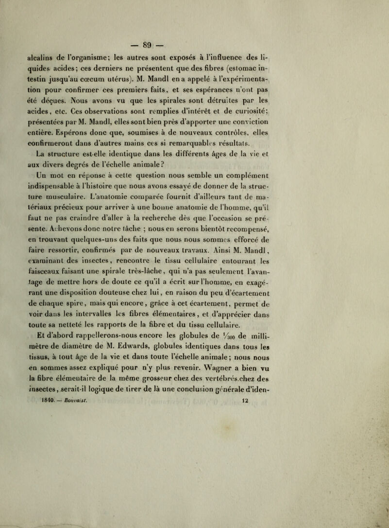alcalins de l’organisme; les autres sont exposés à l’influence des li- quides acides; ces derniers ne présentent que des fibres (estomac in- testin jusqu’au cæcum utérus). M. Mandl en a appelé à l’expérimenta- tion pour confirmer ces premiers faits, et ses espérances n’ont pas été déçues. Nous avons vu que les spirales sont détruites par les acides, etc. Ces observations sont remplies d’intérêt et de curiosité; présentées par M. Mandl, elles sont bien près d’apporter une conviction entière. Espérons donc que, soumises à de nouveaux contrôles, elles confirmeront dans d’autres mains ces si remarquables résultats. La structure est-elle identique dans les différents âges de la vie et aux divers degrés de l’échelle animale? Un mot en réponse à cette question nous semble un complément indispensable à l’histoire que nous avons essayé de donner de la struc- ture musculaire. L’anatomie comparée fournit d’ailleurs tant de ma- tériaux précieux pour arriver à une bonne anatomie de l’homme, qu’il faut ne pas craindre d’aller à la recherche dès (jue l’occasion se pré- sente. Achevons donc notre lâche ; nous en serons bientôt recompensé, en trouvant quelques-uns des faits que nous nous sommes efforcé de faire ressortir, confirmés par de nouveaux travaux. Ainsi M. Mandl, examinant des insectes, rencontre le tissu cellulaire entourant les faisceaux faisant une spirale très-lâche, qui n’a pas seulement l’avan- tage de mettre hors de doute ce qu’il a écrit sur l’homme, en exagé- rant une disposition douteuse chez lui, en raison du peu d’écartement de chaque spire, mais qui encore, grâce à cet écartement, permet de voir dans les intervalles les fibres élémentaires, et d’apprécier dans toute sa netteté les rapports de la fibre et du tissu cellulaire. Et d’abord rappellerons-nous encore les globules de V300 de milli- mètre de diamètre de M. Edwards, globules identiques dans tous les tissus, à tout âge de la vie et dans toute l’échelle animale; nous nous en sommes assez expliqué pour n’y plus revenir. Wagner a bien vu la fibre élémentaire de la même grosseur chez des vertébrés.chez des insectes, serait-il logique de tirer de là une conclusion générale d’iden- 1840. — Boiivaist. 12