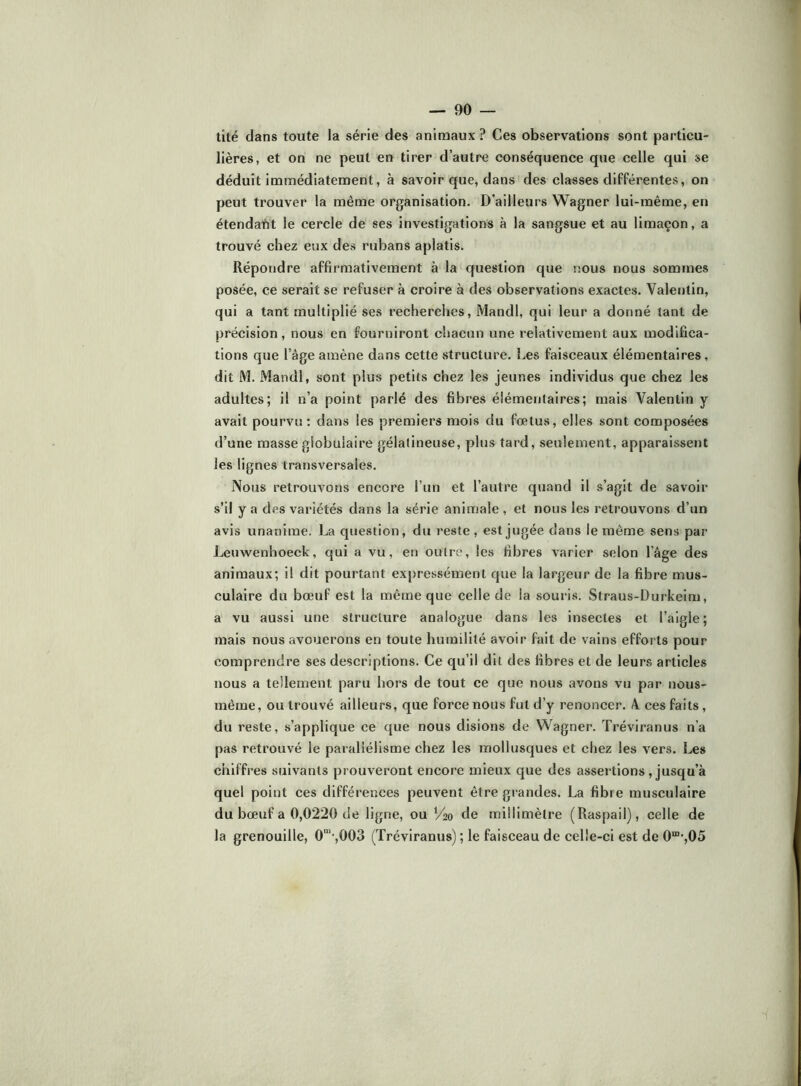 lité clans toute la série des animaux ? Ces observations sont particu- lières, et on ne peut en tirer d’autre conséquence que celle qui se déduit immédiatement, à savoir que, dans des classes différentes, on peut trouver la même organisation. D’ailleurs Wagner lui-même, en étendafit le cercle de ses investigations à la sangsue et au limaçon, a trouvé chez eux des rubans aplatis. Répondre affirmativement à la question que nous nous sommes posée, ce serait se refuser à croire à des observations exactes. Valentin, qui a tant multiplié ses recherclies, Mandl, qui leur a donné tant de précision, nous en fourniront chacun une relativement aux modifica- tions que l’âge amène dans cette structure. Les faisceaux élémentaires, dit M. Mandl, sont plus petits chez les jeunes individus que chez les adultes; il n’a point parlé des fibres élémentaires; mais Valentin y avait pourvu ; dans les premiers mois du fœtus, elles sont composées d’une masse globulaire gélatineuse, plus tard, seulement, apparaissent les lignes transversales. Nous retrouvons encore l’un et l’autre quand il s’agit de savoir s’il y a des variétés dans la série animale , et nous les retrouvons d’un avis unanime. La question, du reste, est jugée dans le même sens par Lenwenhoeck, qui a vu, en outre, les fibres varier selon l’âge des animaux; il dit pourtant expressément que la largeur de la fibre mus- culaire du bœuf est la même que celle de la souris. Straus-Durkeim, a vu aussi une structure analogue dans les insectes et l’aigle; mais nous avouerons en toute humilité avoir fait de vains efforts pour comprendre ses descriptions. Ce qu’il dit des fibres et de leurs articles nous a tellement paru hors de tout ce que nous avons vu par nous- raême, ou trouvé ailleurs, que force nous fut d’y renoncer. V ces faits , du reste, s’applique ce que nous disions de Wagner. Tréviranus n’a pas retrouvé le parallélisme chez les mollusques et chez les vers. Les chiffres suivants prouveront encore mieux que des assertions , jusqu’à quel point ces différences peuvent être grandes. La fibre musculaire du bœuf a 0,0220 de ligne, ou V20 de millimètre (Raspail), celle de la grenouille, 0“’-,003 (Tréviranus) ; le faisceau de celle-ci est de 0“*,05