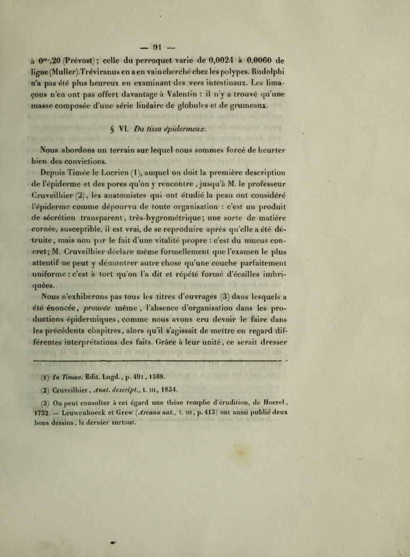 à 0”“%20 (Prévost) ; celle du perroquet varie de 0,0024 à 0,0060 de ligne(Muller).Tréviranusen aen vain cherché chez les polypes. Rudolphi n’a pas été plus heureux en examinant des vers intestinaux. Les lima- çons n’en ont pas offert davantage à Valentin : il n’y a trouvé qu’une masse composée d’une série linéaire de globules et de grumeaux. § VI. Du tissu épidermeux. Nous abordons un terrain sur lequel nous sommes forcé de heurter bien des convictions. Depuis Timée le Locrien (1), auquel on doit la première description de l’épiderme et des pores qu’on y rencontre , jusqu’à M. le professeur Cruveilliier (2), les anatomistes qui ont étudié la peau ont considéré l’épiderme comme dépourvu de toute organisation : c’est un produit de sécrétion transparent, très-hygrométrique; une sorte de matière cornée, susceptible, il est vrai, de se reproduire après qu’elle a été dé- truite, mais non par le fait d’une vitalité propre : c’est du mueus con- cret; M. Cruveilliier déclare même formellement que l’examen le plus attentif ne peut y démontrer autre chose qu’une couche parfaitement uniforme : c’est à tort qu’on l’a dit et répété formé d’écailles imbri- quées. Nous n’exhiberons pas tous les titres d’ouvrages (3) dans lesquels a été énoncée, prouvée même, l’absence d’organisation dans les pro- ductions épidermiques, comme nous avons cru devoir le faire dans les précédents chapitres, alors qu’il s’agissait de mettre en l'egard dif- férentes interprétations des faits. Grâce à leur unité, ce serait dresser (1) In Timœo. Edit. Lugd., p. 49l, 1588. ('2) Cruveilliier, Anat. dcscript., t. iii, 1834. (3) On peut consulter à cet égard une thèse remplie d’érudition, de Hoerel, 1732. — Leuwenhoeck et Grew (Arcana nat., t. ni, p. 413) ont aussi publié deux bons dessins, le dernier surtout.