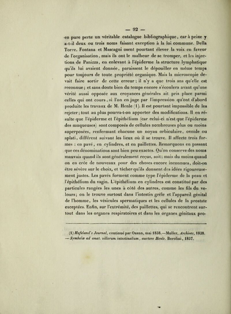 pure perte un véritable catalogue bibliographique, car à peine y a-t-il deux ou trois noms faisant exception à la loi commune. Délia Torre, Fontana et Mascagnl osent pourtant élever la voix en faveur de l’organisation , mais ils ont le malheur de se tromper, et les injec- tions de Panizza, en enlevant à l’épiderme la structure lymphatique qu’ils lui avaient donnée, paraissent le dépouiller en même temps pour toujours de toute propriété organique. Mais la microscopie de- vait faire sortir de celte erreur ; il n’y a que trois ans qu’elle est reconnue ; et sans doute bien du temps encore s’écoulera avant qu’une vérité aussi opposée aux croyances générales ait pris place parmi celles qui ont cours, si l’on en juge par l’impression qu’ont d’abord produite les travaux de M. Henle (1). 11 est pourtant impossible de les rejeter; tout au plus pourra-t-on apporter des modifications. 11 en ré- sulte que l’épiderme et l’épithélium (car celui-ci n’est que l’épiderme des muqueuses) sont composés de cellules nombreuses plus ou moins superposées, renfermant chacune un noyau orbiculaire, ovoïde ou aplati, différent suivant les lieux où il se trouve. Il affecte trois for- mes : en pavé, en cylindres, et en paillettes. Remarquons en passant que ces dénominations sont bien peu exactes. Qu’on conserve des noms mauvais quand ils sont généralement reçus, soit; mais du moins quand on en crée de nouveaux pour des choses encore inconnues, doit-on être sévère sur le choix, et tâcher qu’ils donnent des idées rigoureuse- ment justes. Les pavés forment comme type l’épiderme de la peau et l’épithélium du vagin. L’épithélium en cylindres est constitué par des particules rangées les unes à côté des autres, comme les fils du ve- lours; on le trouve surtout dans l’intestin grêle et l’appareil génital de l’homme, les vésicules spermatiques et les cellules de la prostate exceptées. Enfin, sur l’extrémité, des paillettes, qui se rencontrent sur- tout dans les organes respiratoires et dans les organes génitaux pro- {i) Hu/eland’s Journal^ continué par Osann, mai 1838.—Muller, Archives^ 1838. — SymbolcB ad anat. villorum intestinalium, auctore Henle. Berolini, 1837.