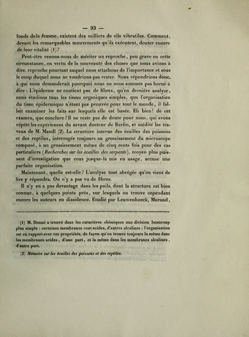 fonds delà femme, existent des milliers de cils vibratiles. Comment, devant les remarquables mouvements qu’ils exécutent, douter encore de leur vitalité (1) ? Peut-être venons-nous de mériter un reproche, peu grave en cette circonstance, en vertu de la nouveauté des choses que nous avions à dire, reproche pourtant auquel nous attachons de l’importance et sous le coup duquel nous ne voudrions pas rester. iSous répondrions donc, à qui nous demanderait pourquoi nous ne nous sommes pas borné à dire: L’épiderme ne contient pas de fibres, qu’en dernière analyse, nous étudions tous les tissus organiques simples, que l’organisation du tissu épidermique n’étant pas prouvée pour tout le monde, il fal- lait examiner les faits sur lesquels elle est basée. Eh bien! de cet examen, que conclure? 11 ne reste pas de doute pour nous, qui avons répété les expériences du savant docteur de Berlin, et médité les tra- vaux de M. Mandl (2). La structure interne des écailles des poissons et des reptiles, interrogée toujours au grossissement du microscope composé, à un grossissement même de cinq cents fois pour des cas particuliers {^Recherches sur les écailles des serpents), moyen plus puis- sant d’investigation que ceux jusque-là mis en usage, accuse une parfaite organisation. Maintenant, quelle est-elle? L’analyse tout abrégée qu’on vient de lire y répondra. On n’y a pas vu de fibres. Il n’y en a pas davantage dans les poils, dont la structure est bien connue, à quelques points près, sur lesquels on trouve cependant encore les auteurs en dissidence. Etudié par Leuwenhoeck, Morand, (1) M. Donné a trouvé dans les caractères chimiques une division beaucoup plus simple : certaines membranes sont acides, d’autres alcalines : l’organisation est en rapport avec ces propriétés, de façon qu’on trouve toujours la même dans les membranes acides , d’une part, et la même dans les membranes alcalines , d’autre part. (2) Mémoire sur les écailles des poissons et des reptiles.