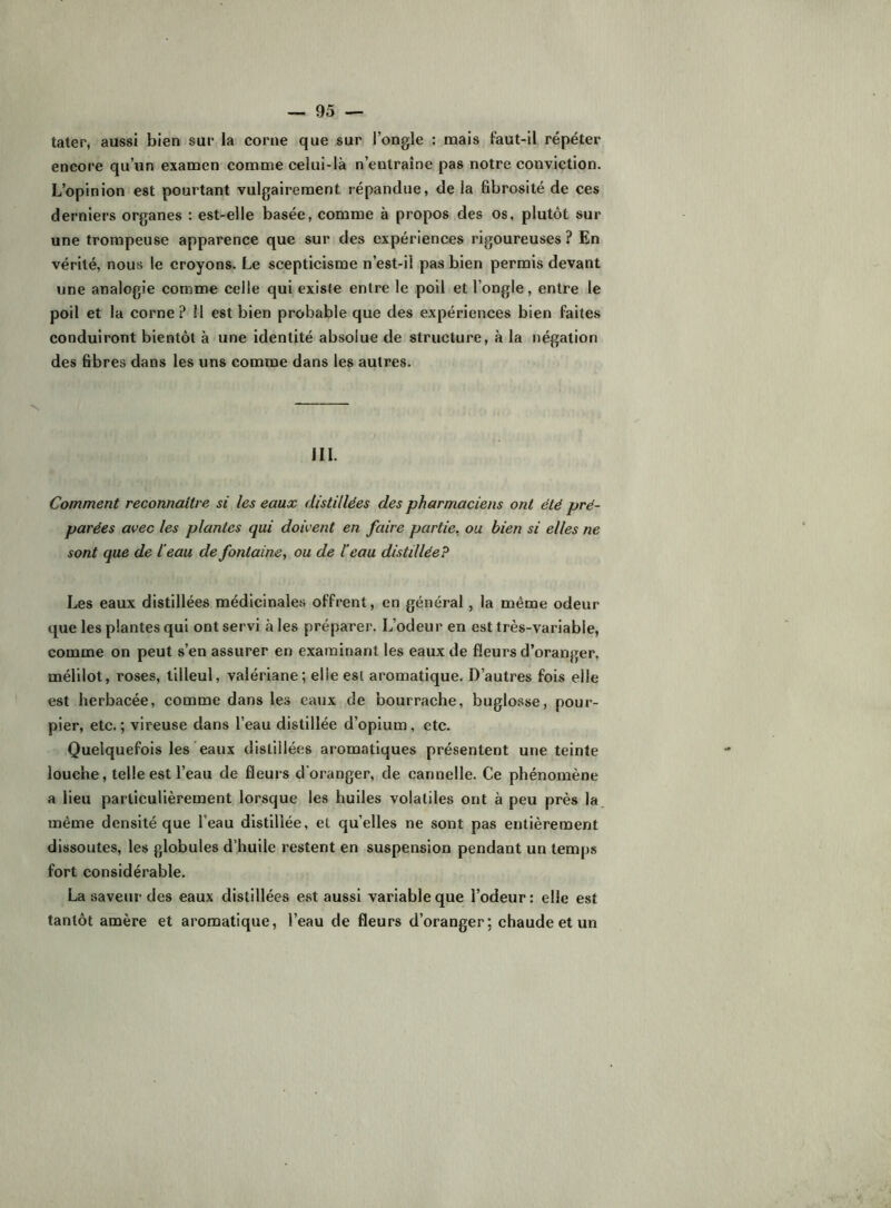 tâter, aussi bien sur la corne que sur l’ongle : mais faut-il répéter encore qu’un examen comme celui-là n’entraîne pas notre conviction. L’opinion est pourtant vulgairement répandue, de la fibrosité de ces derniers organes : est-elle basée, comme à propos des os, plutôt sur une trompeuse apparence que sur des expériences rigoureuses ? En vérité, nous le croyons. Le scepticisme n’est-il pas bien permis devant une analogie comme celle qui existe entre le poil et l’ongle, entre le poil et la corne? Il est bien probable que des expériences bien faites conduiront bientôt à une identité absolue de structure, à la négation des fibres dans les uns comme dans les autres. 111. Comment reconnaître si les eaux distillées des pharmaciens ont été pré- parées avec les plantes qui doivent en faire partie, ou bien si elles ne sont que de l'eau de fontaine ^ ou de l’eau distillée? Les eaux distillées médicinales offrent, en général, la même odeur que les plantes qui ont servi aies préparer. L’odeur en est très-variable, comme on peut s’en assurer en examinant les eaux de fleurs d’oranger, mélilot, roses, tilleul, valériane; elle est aromatique. D’autres fois elle est herbacée, comme dans les eaux de bourrache, buglosse, pour- pier, etc. ; vireuse dans l’eau distillée d’opium, etc. Quelquefois les eaux distillées aromatiques présentent une teinte louche, telle est l’eau de fleurs d'oranger, de cannelle. Ce phénomène a lieu particulièrement lorsque les huiles volatiles ont à peu près la même densité que l’eau distillée, et quelles ne sont pas entièrement dissoutes, les globules d’huile restent en suspension pendant un temps fort considérable. La saveur des eaux distillées est aussi variable que l’odeur : elle est tantôt amère et aromatique, l’eau de fleurs d’oranger; chaude et un