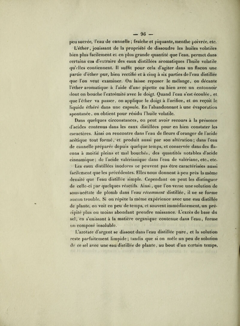 peu sucrée, l'eau de cannelle; fraîche et piquante, menthe poivrée, etc. L’éther, jouissant de la propriété de dissoudre les huiles volatiles bien plus facilement et en plus grande quantité que l’eau, permet dans certains cas d’extraire des eaux distillées aromatiques l’huile volatile qu’elles contiennent. 11 suffit pour cela d’agiter dans un flacon une partie d’éther pur, bien rectifié et à cinq à six parties de l’eau distillée que l’on veut examiner. On laisse reposer le mélange, on décante l’éther aromatique à l’aide d’une pipette ou bien avec un entonnoir dont on bouche l’extrémité avec le doigt. Quand l’eau s’est écoulée, et que l’éther va passer, on applique le doigt à l’orifice, et on reçoit le liquide éthéré dans une capsule. En l’abandonnant à une évaporation spontanée, on obtient pour résidu l’huile volatile. Dans quelques circonstances, on peut avoir recours à la présence d’acides contenus dans les eaux distillées pour en bien constater les caractères. Ainsi on rencontre dans l’eau de fleurs d’oranger de l’acide acétique tout formé,*et produit aussi par son altération; dans l’eau de cannelle préparée depuis quelque temps, et conservée dans des fla- cons à moitié pleins et mal bouchés, des quantités notables d’acide cinnamique; de Tacide valérianique dans l’eau de valériane, etc., etc. Les eaux distillées inodores ne peuvent pas être caractérisées aussi facilement que les précédentes. Elles nous donnent à peu près la même densité que l’eau distillée simple. Cependant on peut les distinguer de celle-ci par quelques réactifs. Ainsi, que l’on verse une solution de sous-acétate de plomb dans l’eau récemment distillée, il ne se forme aucun trouble. Si on répète la même expérience avec une eau distillée de plante, on voit en peu de temps, et souvent immédiatement, un pré- cipité plus ou moins abondant prendre naissance. L’excès de base du sel, en s’unissant à la matière organique contenue dans l’eau, forme un composé insoluble. L’azotate d’argent se dissout dans l’eau distillée pure, et la solution reste parfaitement limpide; tandis que si on mêle un peu de solution de ce sel avec une eau distillée de plante, au bout d’un certain temps.
