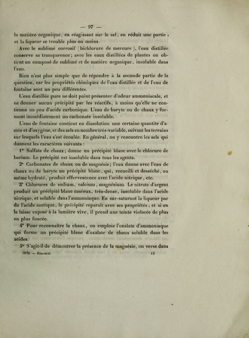 la matière organique, en réagissant sur le sel, en réduit une partie > et la liqueur se trouble plus ou moins. Avec le sublimé corrosif (bichlorure de mercure), l’eau distillée conserve sa transparence; avec les eaux distillées de plantes on ob- tient un composé de sublimé et de matière organique, insoluble dans l’eau. Rien n’est plus simple que de répondre à la seconde partie de la question, car les propriétés chimiques de l’eau distillée et de l’eau de fontaine sont un peu différentes. L’eau distillée pure ne doit point présenter d’odeur ammoniacale, et ne donner aucun précipité par les réactifs, à moins qu’elle ne con- tienne un peu d’acide carbonique. L’eau de baryte ou de chaux y for- ment immédiatement un carbonate insoluble. L’eau de fontaine contient en dissolution une certaine quantité d’a- zote et d’oxygène, et des sels en nombre très-variable, suivant les terrains sur lesquels l’eau s’est écoulée. En général, on y rencontre les sels qui donnent les caractères suivants : 1° Sulfate de chaux; donne un précipité blanc avec le chlorure de barium. Le précipité est insoluble dans tous les agents. 2® Carbonates de chaux ou de magnésie; l’eau donne avec l’eau de chaux ou de baryte un précipité blanc, qui, recueilli et desséché, ou même hydraté, produit effervescence avec l’acide nitrique, etc. 3° Chlorures de sodium, calcium, magnésium. Le nitrate d’argent produit un précipité blanc caséeux, très-dense, insoluble dans l’acide nitrique, et soluble dans l’ammoniaque. En sur-saturant la liqueur par de l’acide azotique, le précipité reparaît avec ses propriétés , et si on le laisse exposé à la lumière vive, il prend une teinte violacée de plus en plus foncée. 4“ Pour reconnaître la chaux, on emploie l’oxalate d’ammoniaque qui forme un précipité blanc d’oxalate de chaux soluble dans les acides. 5® S’agit-i! de démontrer la présence de la magnésie, on verse dans 1840. — Bouvaist. 13