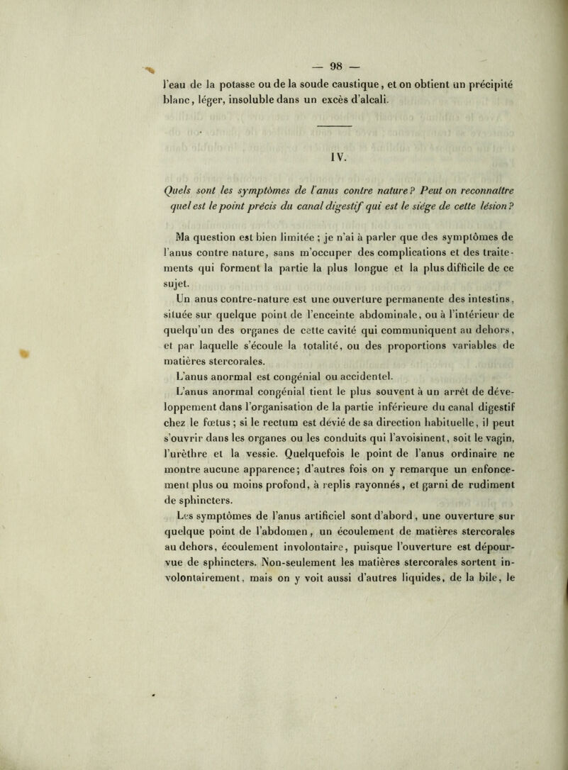 l’eau de la potasse ou de la soude caustique, et on obtient un précipité blanc, léger, insoluble dans un excès d’alcali. IV. Quels sont les symptômes de l'anus contre nature P Peut on reconnaître quel est le point précis du canal digestif qui est le siège de cette lésion ? Ma question est bien limitée ; je n’ai à parler que des symptômes de l’anus contre nature, sans m’occuper des complications et des traite- ments qui forment la partie la plus longue et la plus difficile de ce sujet. Un anus contre-nature est une ouverture permanente des intestins, située sur quelque point de l’enceinte abdominale, ou à l’intérieur de quelqu’un des organes de cette cavité qui communiquent au dehors, et par laquelle s’écoule la totalité, ou des proportions variables de matières stercorales. L’anus anormal est congénial ou accidentel. L’anus anormal congénial tient le plus souvent à un arrêt de déve- loppement dans l’organisation de la partie inférieure du canal digestif chez le fœtus ; si le rectum est dévié de sa direction habituelle, il peut s’ouvrir dans les organes ou les conduits qui l’avoisinent, soit le vagin, l’urèthre et la vessie. Quelquefois le point de l’anus ordinaire ne montre aucune apparence; d’autres fois on y remarque un enfonce- ment plus ou moins profond, à replis rayonnés, et garni de rudiment de sphincters. Les symptômes de l’anus artificiel sont d’abord, une ouverture sur quelque point de l’abdomen, un écoulement de matières stercorales au dehors, écoulement involontaire, puisque l’ouverture est dépour- vue de sphincters. ÎNon-seulement les matières stercorales sortent in- volontairement, mais on y voit aussi d’autres liquides, de la bile, le