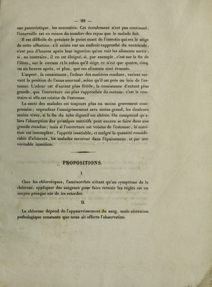 suc pancréatique, les mucosités. Cet écoulement n’est pas continuel; l’intervalle est en raison du nombre des repas que le malade fait. 11 est difficile de préciser le point exact de l’intestin qui est le siège de cette affection: s’il existe sur un endroit rapproché du ventricule, c’est peu d’heures après leur ingestion qu’on voit les aliments sortir ; si, au contraire, il en est éloigné, si, par exemple , c’est sur la fin de l’iléon, sur le cæcum et le colon qu’il .siège, ce n’est que quatre, cinq, ou six heures après, et plus, que ces aliments sont évacués. L’aspect, la consistance , l’odeur des matières rendues, varient sui- vant la position de l’anus anormal, selon qu’il est près ou loin de l’es- tomac. L’odeur est d’autant plus fétide, la consistance d’autant plus grande, que l’ouverture est plus rapprochée du rectum; c’est le con- traire si elle est voisine de l’estomac. La santé des malades est toujours plus ou moins gravement com- promise; cependant l’amaigrissement sera moins grand, les douleurs moins vives, si la fin du tube digestif est altérée. On comprend qu’a- lors l’absorption des principes nutritifs peut encore se faire dans une grande étendue; mais si l’ouverture est voisine de l’estomac, la nutri- tion est incomplète, l’appétit insatiable, et malgré la quantité considé- rable d’aliments, les malades meurent dans l’épuisement, et par une véritable inanition. PROPOSITIONS. I. Chez les chlorotiques, l’aménorrhée n’étant qu’un symptôme de la chlorose, appliquer des sangsues pour faire revenir les règles est un moyen presque sûr de les retarder. IL La chlorose dépend de l’appauvrissement du sang, seule altération pathologique constante que nous ait offerte l’observation.
