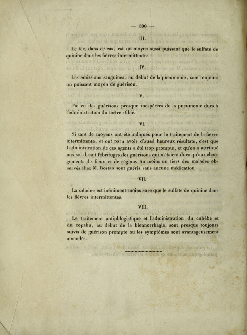 III. Le fer, dans ce cas, est un moyen aussi puissant que le sulfate de quinine dans les fièvres intermittentes. IV. Les émissions sanguines, au début de la pneumonie, sont toujours un puissant moyen de guérison. V. J’ai vu des guérisons presque inespérées de la pneumonie dues à l’administration du tartre stibié. VI. Si tant de moyens ont été indiqués pour le traitement de la fièvre intermittente, et ont paru avoir d’aussi heureux résultats, c’est que l’administration de ces agents a été trop prompte, et qu’on a attribué aux soi-disant fébrifuges des guérisons qui n’étaient dues qu’aux chan- gements de lieux et de régime. Au moins un tiers des malades ob- servés chez M. Rostan sont guéris sans aucune médication. VIL La salicine est infiniment moins sûre que le sulfate de quinine dans les fièvres intermittentes. VIII. Le traitement antiphlogistique et l’administration du cubèbe et du copahu, au début de la blennorrhagie, sont presque toujours suivis de guérison prompte ou les symptômes sont avantageusement amendés.