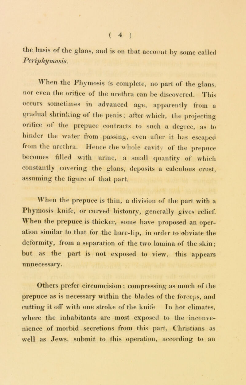 the basis of the g'lans, and is on that acconnt by some called Pcriphymosis. is complete, no part of the glans, nor even the orifice ot the urethra can be discovered. This occurs sometimes in advanced age, apparently from a gradual shrinking of tlje penis; after wliicli, t!ie projecting orifice of tlie prepuce contracts to sucli a degree, as to hinder the water from ])assing, even after it has escaped froin tlie uretlira. Hence the whole cavitv of the prepuce becomes filled with urine, a small quantity of which constantly covering the glans, deposits a calculous crust, assuming tlie figure of that part. When the prepuce is thin, a division of the part with a Phymosis knife, or curved bistoury, generally gives relief. When the prepuce is thicker, some have proposed an oper- ation similar to that for the hare-lip, in order to obviate the deformity, from a separation of the two lamina of the skin; but as the part is not exposed to view, this appears unnecessary. Others prefer circumcision ; compressing as much of fhe prepuce as is necessary within the blades of the forceps, and cutting it off with one stroke of the knife. In hot climates, where the inhabitants are most exposed to the inconve- nience of morbid secretions from this part, Christians as well as Jews, submit to this operation, according to an