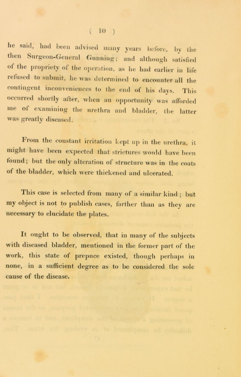 ( ) he said, liad been advised many years before, by the then Surgeon-General Gunning; and althongli satisfied of the propriety of the operation, as he had earlier in life refused to submit, he was determined to encounter all the contingent inconveniences to the end of his days. This occurred shortly after, when an ojiportunity was afforded me of examining the urethra and bladder, the latter was greatly diseased. 1 rom the constant irritation kept up in the urethra, it might have been expected that strictures would have been found; but the only alteration of structure was in the coats of the bladder, which were thickened and ulcerated. This case is selected from many of a similar kind ; but my object is not to publish cases, farther than as they are necessary to elucidate the plates. It ought to be observed, that in many of the subjects with diseased bladder, mentioned in the former part of the work, this state of prepuce existed, though perhaps in none, in a sufficient degree as to be considered the sole cause of the disease.