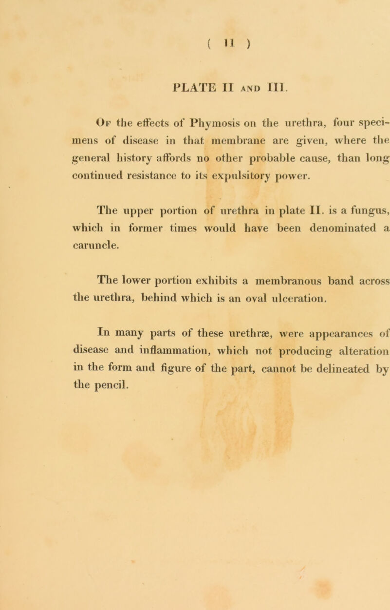 PLATE II AND III. Of the effects of Phyniosis on the urethra, four speci- meiis of disease in that membrane are given, where the general history affords no other probable cause, than long continued resistance to its expulsitory power. The upper portion of urethra in plate II. is a fungus, which in former times would have been denominated a caruncle. The lower portion exhibits a membranous band across the urethra, behind which is an oval ulceration. In many parts of these urethrae, were appearances of disease and inflammation, which not producing alteration in the form and figure of the part, cannot be delineated by the pencil.