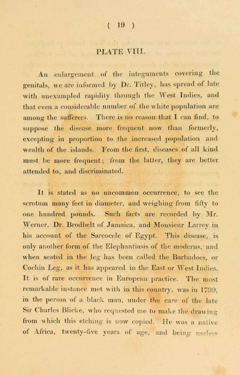 ( ) PI.ATE vm. An enlargement of tlie integuments covering the genitals, we are informed l>y Dr. Titley, has spread of late witli unexampled rapidity through the ^yest Indies, and that even a consideralde number of tlie white population are among the sufierers. There is no reason that I can find, to suppose the disease more frequent now than formerly, excepting in proportion to the increased population and wealth of the islands. From the first, diseases of all kind must be more frequent; from the latter, they are better attended to, and discriminated. It is stated as no uncommon occurrence, to see the scrotum many feet in diameter, and weighing from fifty to one hundred pounds. Such facts are recorded by Mr. Werner, Dr. Brodbelt of Jamaica, and Monsieur Larrey in his account of the Sarcocele of Egypt. This disease, is only another form of the Elephantiasis of the moderns, and when seated in the leg has been called the Barbadoes, or Cochin Leg, as it has appeared in the East or West Indies. It is of rare occurrence in European practice. The most remarkable instance met with in this country, was in 1709, in the person of a black man, under the care of the late Sir Charles Blicke, who requested me to make the drawinr*^ from «hidi tliis etching is now copied. He was a native of Africa, twenty-five years of age, and being nseU'