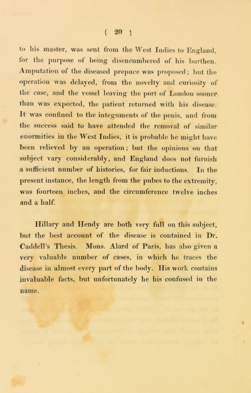 ( ^0 ) to his master, was sent from the West Indies to England, for the purpose of being disencumbered of his l>urthen, Amputation of the diseased prepuce was pro[)osed; but the operation was delayed, from the novelty and curiosity of the case, and the vessel leaving the port of London sooner than was expected, the patient returned with his disease. It was confined to the integuments of the penis, and from the success said to have attended the removal of similar enormities in the West Indies, it is probable he might have been relieved by an operation; but the opinions on that subject vary considerably, and England does not furnish a sufficient number of histories, for fair inductions. In the present instance, the length from the pubes to the extremity, was fourteen inches, and the circumference twelve inches and a half. Hillary and Hendy are both very full on this subject, but the best account of the disease is contained in Dr. Caddell's Thesis. Mons. Alard of Paris, has also given a very valuable number of cases, in which he traces the disease in almost every part of the body. His work contains invaluable facts, but unfortunately he his confused in the name.