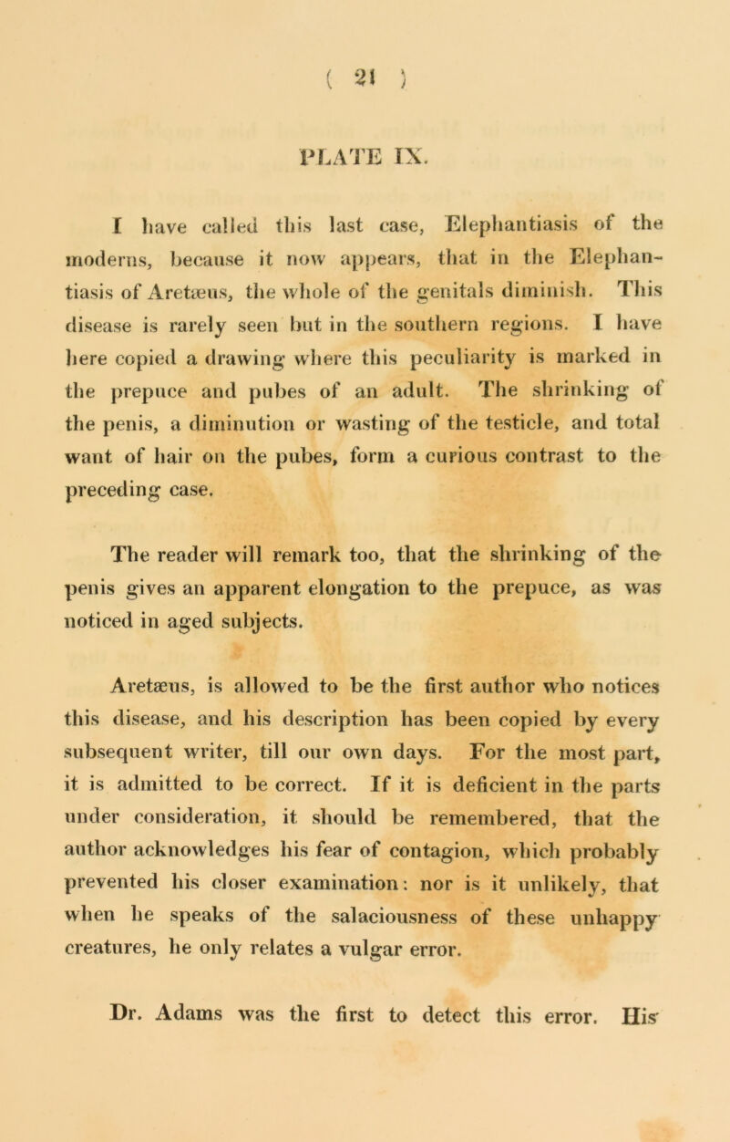 ( 2\ ) PLATE IX. I have called this last case, Elephantiasis of the moderns, because it now appears, that in the Elephan- tiasis of Areteus, tlie wliole of the genitals diminish. This disease is rarely seen but in the southern regions. I have here copied a drawing where this peculiarity is marked in the prepuce and pubes of an adult. The shrinking of the penis, a diminution or wasting of the testicle, and total want of hair on the pubes, form a curious contrast to the preceding case. The reader will remark too, that the shrinking of the penis gives an apparent elongation to the prepuce, as was noticed in aged subjects. Aretaeus, is allowed to be the first author who notices this disease, and his description has been copied by every subsequent writer, till our own days. For the most part, it is admitted to be correct. If it is deficient in the parts under consideration, it should be remembered, that the author acknowledges his fear of contagion, which probably prevented his closer examination: nor is it unlikely, that when he speaks of the salaciousness of these unhappy creatures, he only relates a vulgar error. Dr. Adams was the first to detect this error. BIS'