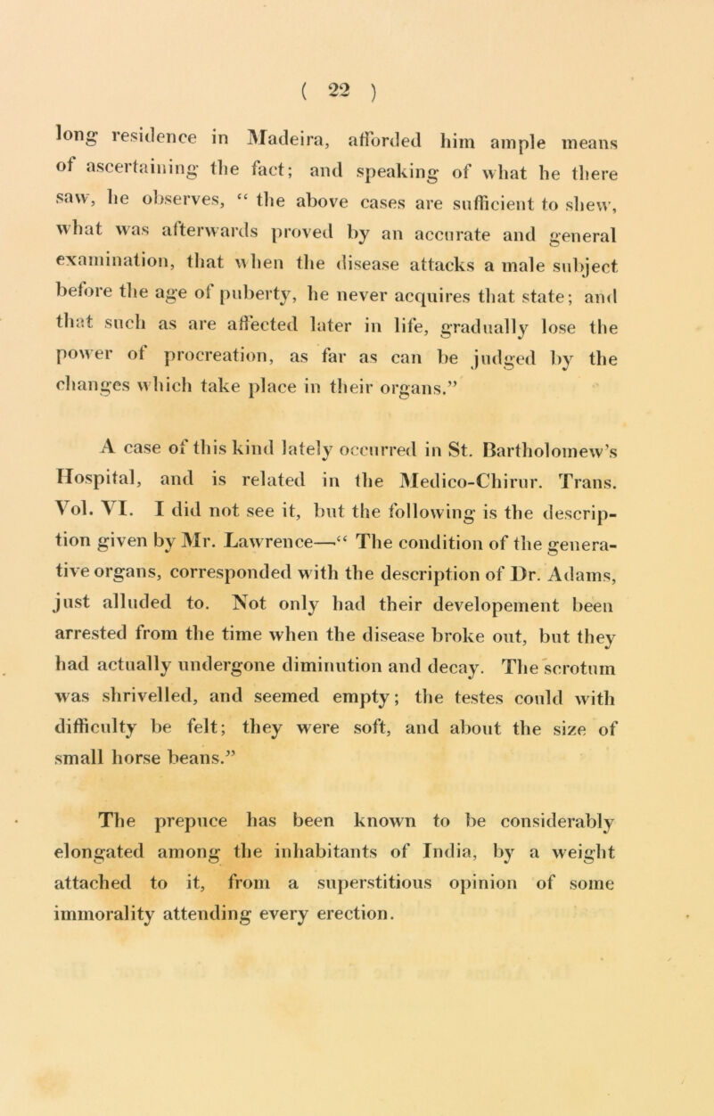 long lesidence in Madeira, afforded him ample means of ascertaining the fact; and speaking of what he there saw, he observes, ‘‘ the above cases are sufficient to shew', what was afterwards proved by an accurate and general examination, that w hen the disease attacks a male subject before the age of puberty, he never acquires tliat state; and that such as are affected later in life, gradually lose the power of procreation, as far as can be judged by the changes which take place in tlieir organs.” A case of this kind lately occurred in St. Bartholomew’s Hospital, and is related in the Medico-Chirur. Trans. Vol. VI. I did not see it, but the following is the descrip- tion given by Mr. Lawrence—‘‘ The condition of the genera- tive organs, corresponded w ith the description of Dr. Adams, just alluded to. Not only had their developement been arrested from the time when the disease broke out, but they had actually undergone diminution and decay. The scrotum was shrivelled, and seemed empty; the testes could with difficulty be felt; they were soft, and about the size of small horse beans.” The prepuce has been known to be considerably elongated among the inhabitants of India, by a weight attached to it, from a superstitious opinion of some immorality attending every erection.