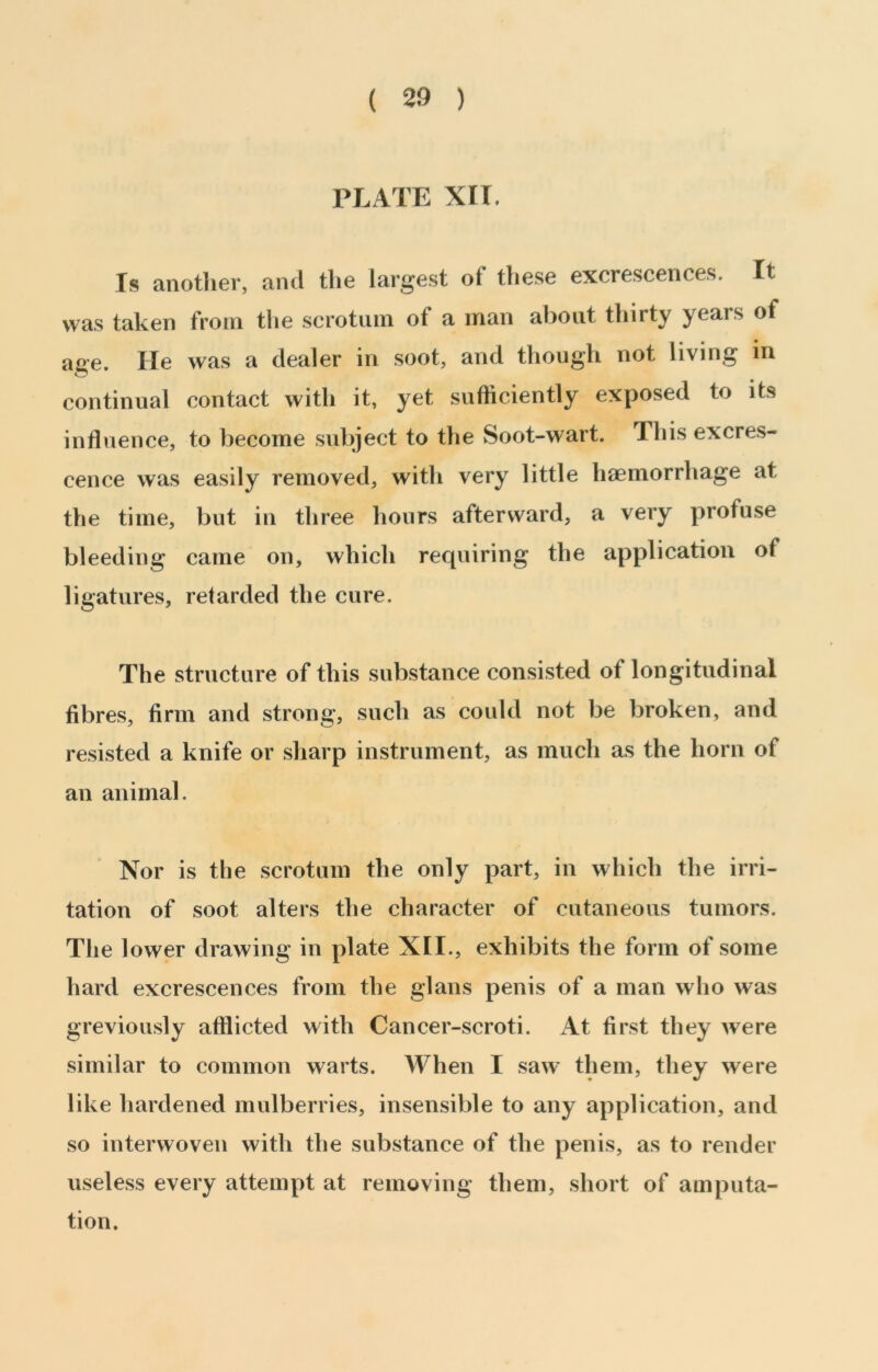 PLATE XII. Is anotlier, and the largest of these excrescences. It was taken from the scrotum of a man about thirty years of age. He was a dealer in soot, and though not living m continual contact with it, yet sufficiently exposed to its influence, to become subject to the Soot-wart. This excres- cence was easily removed, with very little haemorrhage at the time, but in three hours afterward, a very profuse bleeding came on, which requiring the application of ligatures, retarded the cure. The structure of this substance consisted of longitudinal fibres, firm and strong, such as could not be broken, and resisted a knife or sharp instrument, as much as the horn of an animal. Nor is the scrotum the only part, in which the irri- tation of soot alters the character of cutaneous tumors. The lower drawing in plate XII., exhibits the form of some hard excrescences from the glans penis of a man who was greviously afflicted with Cancer-scroti. At first they were similar to common warts. When I saw' them, they were like hardened mulberries, insensible to any application, and so interwoven with the substance of the penis, as to render useless every attempt at removing them, short of amputa- tion.