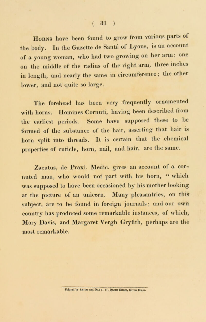 Horns have been found to grow from various parts of the body. In the Gazette de Sante of Lyons, is an account of a young woman, who had two growing on her arm. one on the middle of the radius of the right arm, three inches in length, and nearly the same in circumference; the other lower, and not quite so large. The forehead has been very frequently ornamented with horns. Homines Cornuti, having been described Irom the earliest periods. Some have supposed these to be formed of the substance of the hair, asserting that hair is horn split into threads. It is certain that the chemical properties of cuticle, horn, nail, and hair, are the same. Zacutus, de Praxi. Medic, gives an account of a cor- nuted man, who would not part with his horn, “ which was supposed to have been occasioned by his mother looking at the picture of an unicorn. Many pleasantries, on this subject, are to be found in foreign journals; and our own country has produced some remarkable instances, of which, Mary Davis, and Margaret Vergh Gryfith, perhaps are the most remarkable. Printed by SaiiTu and Davy, 17, Queen Street, Seven Dlalf.