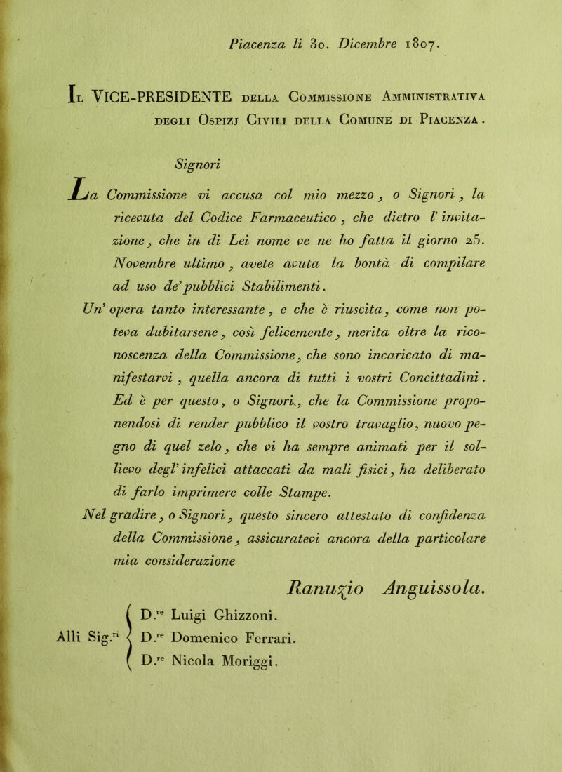 Piacenza li 3o. Dicembre 1807. Il YlGE-PRESIDENTE della Commissione Amministrativa degli Ospizj Civili della Comune di Piacenza . Signori Ija Commissione vi accusa coi mio mezzo o Signori la ricevuta dei Codice Farmaceutico , che dietro V invita- zione, che in di Lei nome ve ne ho fatta il giorno 2 5. Novembre ultimo y avete avuta la bonta di compilare ad uso de’pubblici Stabilimenti. Uri’ opera tanto interessante , e che e riuscita, come non po- teva dubitarsene y cosi felicemente y merita oltre la rico- noscenza della Commissione, che sono incaricato di ma- nifestarvi , quella ancora di tutti i vostri Concittadini. Ed e per questo, o Signork9 che la Commissione propo- nendosi di render pubblico il vostro travaglio, nuovo pe- gno di quel zelo} che vi ha sempre animati per il sol- lievo degi’ infelici attaccati da mali fisici, ha deliberato di farlo imprimere colle Stampe. Nel gradire} 0 Signori, questo sincero attestato di confidenza della Commissione, assicuratevi ancora della particolare mia considerazione Ranu^io Anguissola. !D.re Luigi Ghizzoni. D.re Domenico Ferrari.