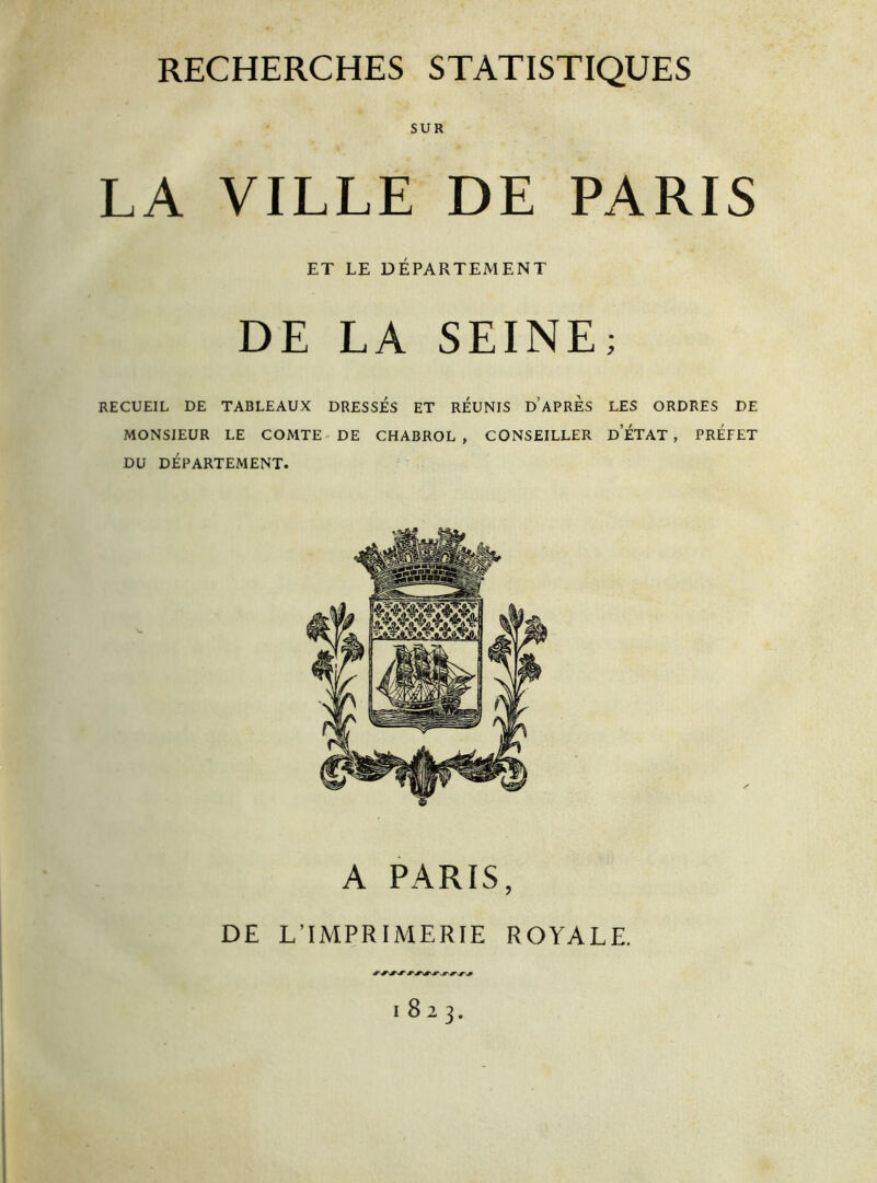 SUR LA VILLE DE PARIS ET LE DÉPARTEMENT DE LA SEINE; RECUEIL DE TABLEAUX DRESSES ET REUNIS D’APRES LES ORDRES DE MONSIEUR LE COMTE DE CHABROL, CONSEILLER D ETAT , PREFET DU DÉPARTEMENT. A PARIS, DE L’IMPRIMERIE ROYALE. 1823.