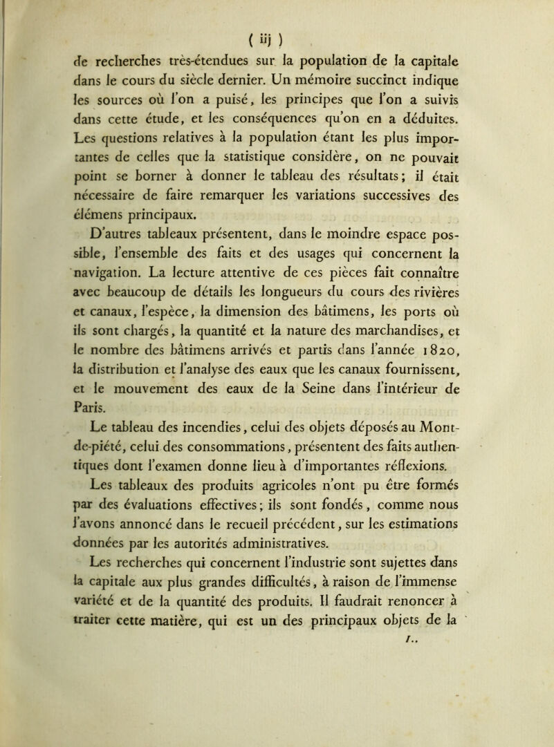 ( i'i ) de recherches très-étendues sur la population de la capitale dans le cours du siècle dernier. Un mémoire succinct indique les sources où Ton a puisé, les principes que Ton a suivis dans cette étude, et les conséquences qu’on en a déduites. Les questions relatives à la population étant les plus impor- tantes de celles que la statistique considère, on ne pouvait point se borner à donner le tableau des résultats ; il était nécessaire de faire remarquer les variations successives des élémens principaux. D’autres tableaux présentent, dans le moindre espace pos- sible, l’ensemble des faits et des usages qui concernent la navigation. La lecture attentive de ces pièces fait connaître avec beaucoup de détails les longueurs du cours des rivières et canaux, l’espèce, la dimension des bâtimens, les ports où ils sont chargés, la quantité et la nature des marchandises, et le nombre des bâtimens arrivés et partis dans l’année 1820, la distribution et l’analyse des eaux que les canaux fournissent, et le mouvement des eaux de la Seine dans l’intérieur de Paris. Le tableau des incendies, celui des objets déposés au Mont- de-piété, celui des consommations, présentent des faits authen- tiques dont l’examen donne lieu à d’importantes réflexions. Les tableaux des produits agricoles n’ont pu être formés par des évaluations effectives ; ils sont fondés , comme nous i’avons annoncé dans le recueil précédent, sur les estimations données par les autorités administratives. Les recherches qui concernent l’industrie sont sujettes dans la capitale aux plus grandes difficultés, à raison de l’immense variété et de la quantité des produits. Il faudrait renoncer à traiter cette matière, qui est un des principaux objets de la !..