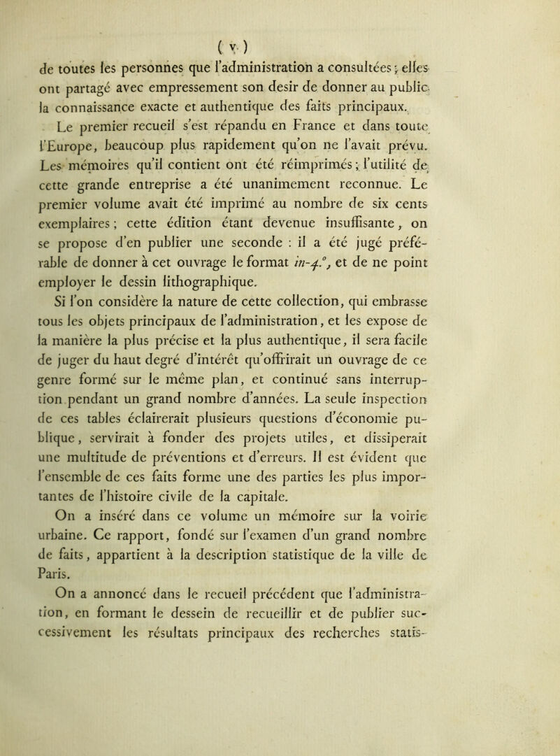 ( y) de toutes les personnes que l’administration a consultées^ elles ont partagé avec empressement son désir de donner au public la connaissance exacte et authentique des faits principaux. Le premier recueil s’est répandu en France et dans toute l’Europe, beaucoup plus rapidement qu’on ne l’avait prévu. Les mémoires qu’il contient ont été réimprimés ; l’utilité de cette grande entreprise a été unanimement reconnue. Le premier volume avait été imprimé au nombre de six cents exemplaires ; cette édition étant devenue insuffisante, on se propose d’en publier une seconde : il a été jugé préfé- rable de donner à cet ouvrage le format in-4.0, et de ne point employer le dessin lithographique. Si l’on considère la nature de cette collection, qui embrasse tous les objets principaux de l’administration, et les expose de la manière la plus précise et la plus authentique, il sera facile de juger du haut degré d’intérêt qu’offrirait un ouvrage de ce genre formé sur le même plan, et continué sans interrup- tion pendant un grand nombre d’années. La seule inspection de ces tables éclairerait plusieurs questions d’économie pu- blique, servirait à fonder des projets utiles, et dissiperait une multitude de préventions et d’erreurs. Il est évident que l’ensemble de ces faits forme une des parties les plus impor- tantes de l’histoire civile de la capitale. On a inséré dans ce volume un mémoire sur la voirie urbaine. Ce rapport, fondé sur l’examen d’un grand nombre de faits, appartient à la description statistique de la ville de Paris. On a annoncé dans le recueil précédent que l’administra- tion, en formant le dessein de recueillir et de publier suc- cessivement les résultats principaux des recherches staffs-