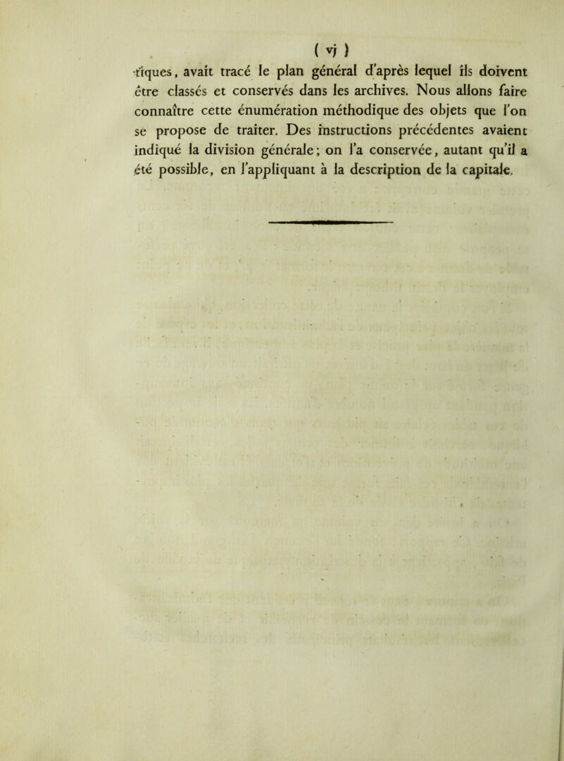 •tiques, avait tracé le plan général d'après lequel ils doivent être classés et conservés dans les archives. Nous allons faire connaître cette énumération méthodique des objets que l’on se propose de traiter. Des instructions précédentes avaient indiqué la division générale ; on la conservée, autant qu’il a été possible, en l’appliquant à la description de la capitale.