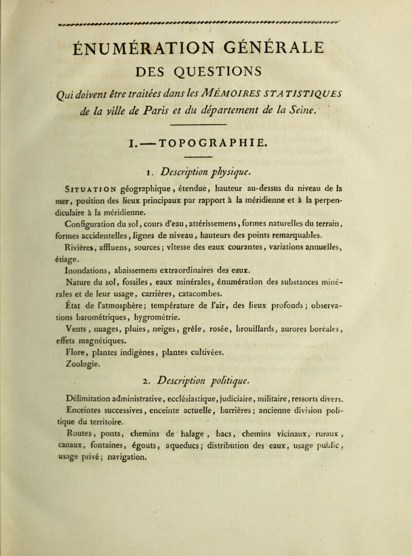 ' ^ NjfW'- ÉNUMÉRATION GÉNÉRALE DES QUESTIONS Qui doivent être traitées dans les MÉMOIRES ST A TJSTJQUES de la ville de Paris et du département de la Seine. I. TOPOGRAPHIE. i. Description physique. Situation géographique, étendue, hauteur au-dessus du niveau de la mer, position des lieux principaux par rapport à la méridienne et à la perpen- diculaire à la méridienne. Configuration du sol, cours d’eau, attérissemens, formes naturelles du terrain, formes accidentelles, lignes de niveau, hauteurs des points remarquables. Rivières, affluens, sources; vitesse des eaux courantes, variations annuelles, étiage. Inondations, abaissemens extraordinaires des eaux. Nature du sol, fossiles, eaux minérales, énumération des substances miné- rales et de leur usage, carrières, catacombes. État de l’atmosphère; température de l’air, des lieux profonds; observa- tions barométriques, hygrométrie. Vents, nuages, pluies, neiges, grêle, rosée, brouillards, aurores boréales, effets magnétiques. Flore, plantes indigènes, plantes cultivées. Zoologie. 2. Description politique. Délimitation administrative, ecclésiastique, judiciaire, militaire, ressorts divers. Enceintes successives, enceinte actuelle, barrières; ancienne division poli- tique du territoire. Routes, ponts, chemins de halage , bacs, chemins vicinaux, ruraux, canaux, fontaines, égouts, aqueducs; distribution des eaux, usage public, usage privé; navigation.