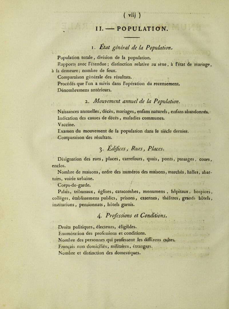 IL — POPULATION. i. Etat général de la Population. Population totale, division de la population. Rapports avec l’étendue; distinction relative au sexe, à l’état de mariage, à la demeure; nombre de feux. Comparaison générale des résultats. Procédés que l’on a suivis dans l’opération du recensement. Dénombremens antérieurs. 2. Mouvement annuel de la Population. Naissances annuelles, décès, mariages, enfans naturels, enfans abandonnés. Indication des causes de décès, maladies communes. Vaccine. Examen du mouvement de la population dans le siècle dernier. •Comparaison des résultats. 3. Édifices, Rues, Places. Désignation des rues, places, carrefours, quais, ponts, passages, cours, enclos. Nombre de maisons, ordre des numéros des maisons, marchés, halles, abat- toirs, voirie urbaine. Corps-de-garde. Palais, tribunaux, églises, catacombes, monumens , hôpitaux, hospices, collèges, établissemens publics, prisons, casernes, théâtres, grands hôtels, institutions, pensionnats , hôtels garnis. 4- Professions et Conditions. Droits politiques, électeurs, éligibles. Énumération des professions et conditions. Nombre des personnes qui professent les différens cultes. Français non domiciliés, militaires, étrangers. Nombre et distinction des domestiques.