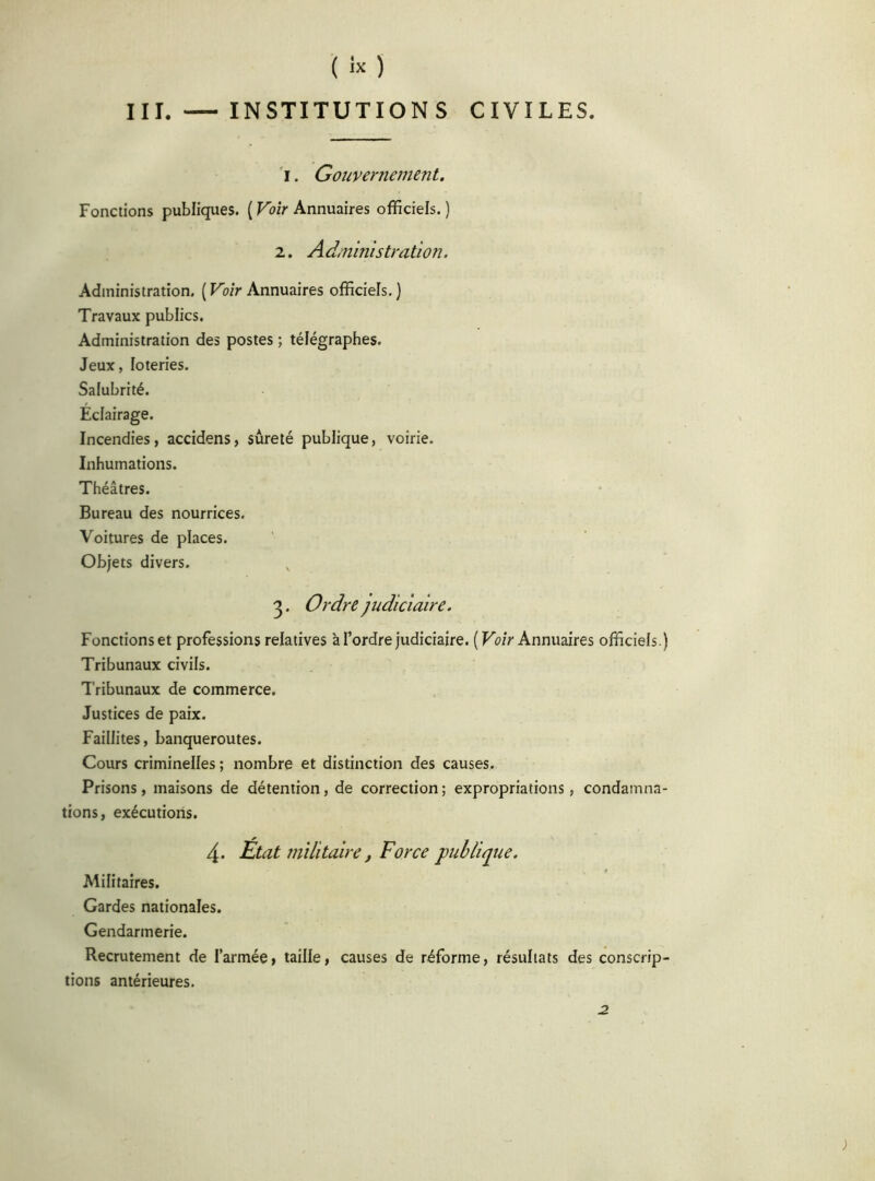 ( « ) III. — INSTITUTIONS CIVILES. i. Gouvernement. Fonctions publiques. ( Voir Annuaires officiels. ) 2. A d/ninistration. Administration. ( Voir Annuaires officiels. ) Travaux publics. Administration des postes ; télégraphes. Jeux, loteries. Salubrité. Éclairage. Incendies, accidens, sûreté publique, voirie. Inhumations. Théâtres. Bureau des nourrices. Voitures de places. Objets divers. 3. Ordre judiciaire. Fonctions et professions relatives à l’ordre judiciaire. ( Voir Annuaires officiels.) Tribunaux civils. Tribunaux de commerce. Justices de paix. Faillites, banqueroutes. Cours criminelles ; nombre et distinction des causes. Prisons, maisons de détention, de correction; expropriations, condamna- tions, exécutions. 4. Etat militaire, Force publique. Militaires. Gardes nationales. Gendarmerie. Recrutement de l’armée, taille, causes de réforme, résultats des conscrip- tions antérieures. 2