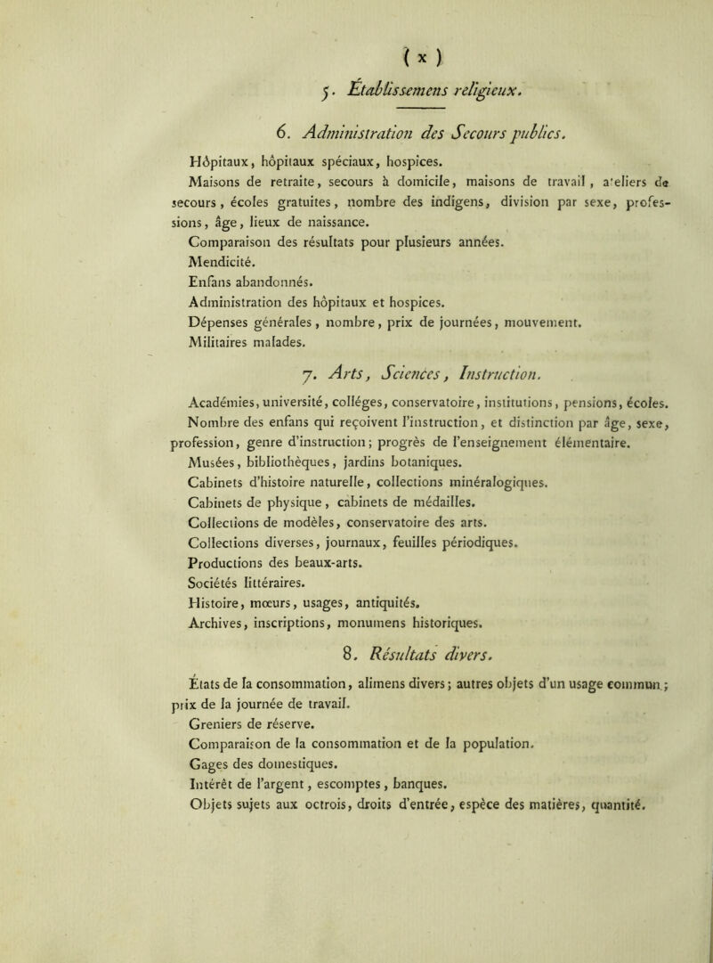 5 • Établis semais religieux. 6. Administration des Secours publics. Hôpitaux, hôpitaux spéciaux, hospices. Maisons de retraite, secours à domicile, maisons de travail, a'eliers da secours, écoles gratuites, nombre des indigens, division par sexe, profes- sions , âge, lieux de naissance. Comparaison des résultats pour plusieurs années. Mendicité. Enfans abandonnés. Administration des hôpitaux et hospices. Dépenses générales, nombre, prix de journées, mouvement. Militaires malades. 7. Arts, Sciences, Instruction. Académies, université, collèges, conservatoire, institutions, pensions, écoles. Nombre des enfans qui reçoivent l’instruction, et distinction par âge, sexe, profession, genre d’instruction; progrès de l’enseignement élémentaire. Musées, bibliothèques, jardins botaniques. Cabinets d’histoire naturelle, collections minéralogiques. Cabinets de physique , cabinets de médailles. Collections de modèles, conservatoire des arts. Collections diverses, journaux, feuilles périodiques. Productions des beaux-arts. Sociétés littéraires. Histoire, mœurs, usages, antiquités. Archives, inscriptions, monumens historiques. 8. Résultats divers. États de la consommation, alitnens divers; autres objets d’un usage commun ; prix de la journée de travail. Greniers de réserve. Comparaison de la consommation et de la population. Gages des domestiques. Intérêt de l’argent, escomptes, banques. Objets sujets aux octrois, droits d’entrée, espèce des matières, quantité.