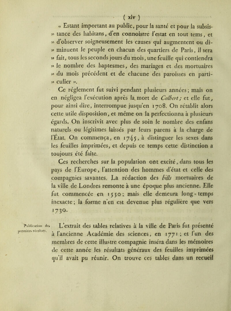 « Estant important au public, pour la santé et pour la subsis- « tance des habitans, d’en connoistre l’estât en tout tems, et « d’observer soigneusement les causes qui augmentent ou di- » minuent le peuple en chacun des quartiers de Paris, il sera » fait, tous les seconds jours du mois, une feuille qui contiendra » le nombre des baptesmes, des mariages et des mortuaires :» du mois précédent et de chacune des paroisses en parti- culier ». Ce réglement fut suivi pendant plusieurs années ; mais on en négligea l’exécution après la mort de Colbert ; et elle fut, pour ainsi dire, interrompue jusqu’en 1708. On rétablit alors cette utile disposition, et meme on la perfectionna à plusieurs égards. On inscrivit avec plus de soin le nombre des enfans naturels ou légitimes laissés par leurs parens à la charge de l’Etat. On commença, en 1745» à. distinguer les sexes dans les feuilles imprimées, et depuis ce temps cette distinction a toujours été faite, Ces recherches sur la population ont excité, dans tous les pays de l’Europe, l’attention des hommes d’état et celle des compagnies savantes, La rédaction des bills mortuaires de la ville de Londres remonte à une époque plus ancienne. Elle fut commencée en 1550; mais elle demeura long-temps inexacte ; la forme n’en est devenue plus régulière que vers 173°. Publication dct L’extrait des tables relatives à la ville de Paris fut présenté premiers résultats. , ,, . ai/»t • P T a 1 ancienne Academie des sciences, en 1771 ; et 1 un des membres de cette illustre compagnie inséra dans les mémoires de cette année les résultats généraux des feuilles imprimées qu’il avait pu réunir. On trouve ces tables dans un recueil