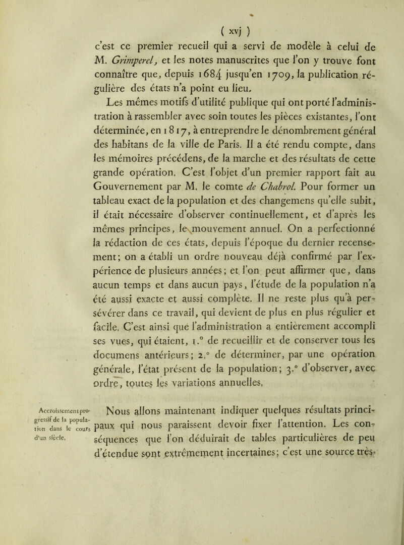 c’est ce premier recueil qui a servi de modèle à celui de M. Grimperel, et les notes manuscrites que l’on y trouve font connaître que, depuis 1684 jusqu’en 1709, la publication ré- gulière des états n’a point eu lieu. Les memes motifs d’utilité publique qui ont porté l’adminis- tration à rassembler avec soin toutes les pièces existantes, l’ont déterminée, en 1 8 17, à entreprendre le dénombrement générai des habitans de la ville de Paris. Il a été rendu compte, dans les mémoires précédens, de la marche et des résultats de cette grande opération. C’est l’objet d’un premier rapport fait au Gouvernement par M. le comte de Chabrol. Pour former un tableau exact de la population et des changemens qu’elle subit, il était nécessaire d’observer continuellement, et d’après les mêmes principes, le\mouvement annuel. On a perfectionné la rédaction de ces états, depuis l’époque du dernier recense- ment ; on a établi un ordre nouveau déjà confirmé par l’ex- périence de plusieurs années ; et l’on peut affirmer que, dans aucun temps et dans aucun pays, l’étude de la population n’a été aussi exacte et aussi complète. Il ne reste plus qu’à per- sévérer dans ce travail, qui devient de plus en plus régulier et facile. C’est ainsi que l’administration a entièrement accompli ses vues, qui étaient, i.° de recueillir et de conserver tous les documens antérieurs; 2° de déterminer, par une opération générale, l’état présent de la population; 3.0 d’observer, avec ordre, toutes les variations annuelles. Accroissementpro- Nous allons maintenant indiquer quelques résultats princi- fiir'daL'TcoIrs paux qui nous paraissent devoir fixer l’attention. Les com d’un siècle. séquences que Ion déduirait de tables particulières de peu d’étendue sont extrêmement incertaines; c’est une source très-