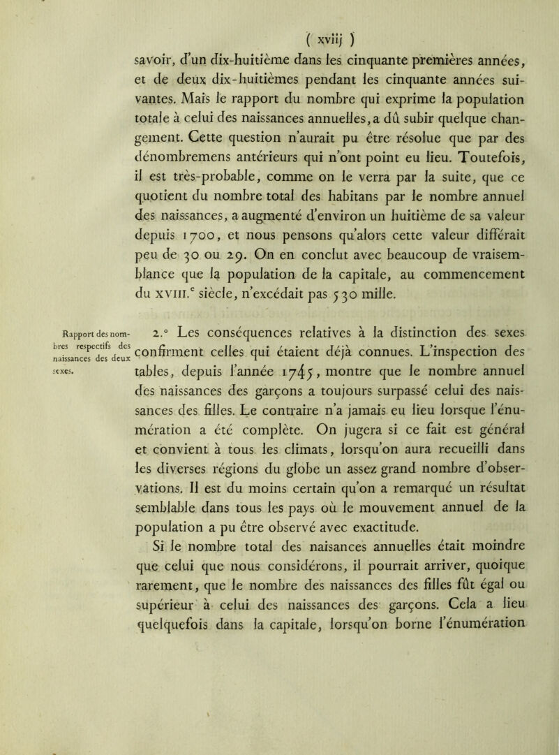 Rapport des nom- bres respectifs des naissances des deux sexes. ( xviij j savoir, d’un dix-huitième dans les cinquante premières années, et de deux dix-huitièmes pendant les cinquante années sui- vantes. Mais le rapport du nombre qui exprime la population totale à celui des naissances annuelles,a dû subir quelque chan- gement. Cette question n’aurait pu être résolue que par des dénombremens antérieurs qui n’ont point eu lieu. Toutefois, il est très-probable, comme on le verra par la suite, que ce quotient du nombre total des habitans par le nombre annuel des naissances, a augmenté d’environ un huitième de sa valeur depuis 1700, et nous pensons qu’alors cette valeur différait peu de 30 ou 29. On en conclut avec beaucoup de vraisem- blance que la population de la capitale, au commencement du xvm.e siècle, n’excédait pas 530 mille. 2.0 Les conséquences relatives à la distinction des sexes confirment celles qui étaient déjà connues. L’inspection des tables, depuis l’année i745,montre que le nombre annuel des naissances des garçons a toujours surpassé celui des nais- sances des filles. Le contraire n’a jamais eu lieu lorsque l’énu- mération a été complète. On jugera si ce fait est général et convient à tous les climats, lorsqu’on aura recueilli dans les diverses régions du globe un assez grand nombre d’obser- vations. Il est du moins certain qu’on a remarqué un résultat semblable dans tous les pays où le mouvement annuel de la population a pu être observé avec exactitude. Si le nombre total des naisances annuelles était moindre que celui que nous considérons, il pourrait arriver, quoique rarement, que le nombre des naissances des filles fût égal ou supérieur à celui des naissances des garçons. Cela a lieu quelquefois dans la capitale, lorsqu’on borne l’énumération \