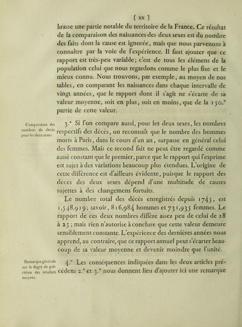 brasse une partie notable du territoire de la France. Ce résultat de la comparaison des naissances des deux sexes est du nombre des faits dont la cause est ignorée, mais que nous parvenons à connaître par la voie de l’expérience. Il faut ajouter que ce rapport est très-peu variable ; c’est de tous les élémens de la population celui que nous regardons comme le plus fixe et le mieux connu. Nous trouvons, par exemple, au moyen de nos tables, en comparant les naissances dans chaque intervalle de vingt années, que le rapport dont il s’agit ne s’écarte de sa valeur moyenne, soit en plus, soit en moins, que de Ja 150/ partie de cette valeur. Comparaison des 3.0 Si l’on compare aussi, pour les deux sexes, les nombres nombres de deces respectifs des décès, on reconnaît que le nombre des hommes pour tes deux sexes. 1 1 morts à Paris, dans le cours d’un an , surpasse en général celui des femmes. Mais ce second fait ne peut être regardé comme aussi constant que le premier, parce que le rapport qui l’exprime est sujet à des variations beaucoup plus étendues. L’origine de cette différence est d’ailleurs évidente, puisque le rapport des décès des deux sexes dépend d’une multitude de causes sujettes à des changemens fortuits. Le nombre total des décès enregistrés depuis 1745 ^ est 1,^48,919; savoir, 8 1 6,984 hommes et 73 1,935 femmes. Le rapport de ces deux nombres diffère assez peu de celui de 28 à 2y ; mais rien n’autorise à conclure que cette valeur demeure sensiblement constante. L’expérience des dernières années nous apprend, au contraire, que ce rapport annuel peut s’écarter beau- coup de sa valeur moyenne et devenir moindre que l’unité. Remarque générale ^ 0 Les conséquences indiquées dans les deux articles pré- sur le degré de pré- ., . . . dsion des résultats cedens 2,° et 3. nous donnent heu d ajouter ici une remarque moyens.