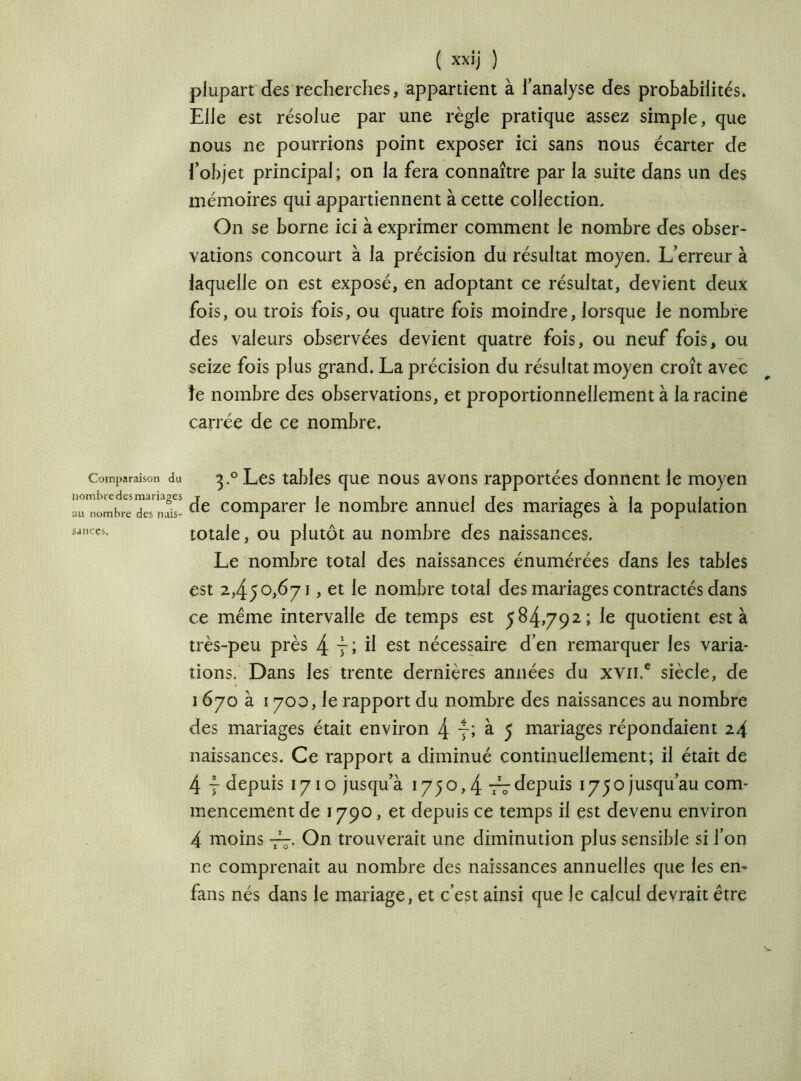 Comparaison du nombre des mariages au nombre des nais- sances. ( xxij ) plupart des recherches, appartient à l’analyse des probabilités. Elle est résolue par une règle pratique assez simple, que nous ne pourrions point exposer ici sans nous écarter de l’objet principal; on la fera connaître par la suite dans un des mémoires qui appartiennent à cette collection. On se borne ici à exprimer comment le nombre des obser- vations concourt à la précision du résultat moyen. L’erreur à laquelle on est exposé, en adoptant ce résultat, devient deux fois, ou trois fois, ou quatre fois moindre, lorsque le nombre des valeurs observées devient quatre fois, ou neuf fois, ou seize fois plus grand. La précision du résultat moyen croît avec îe nombre des observations, et proportionnellement à la racine carrée de ce nombre. 3.0 Les tables que nous avons rapportées donnent le moyen de comparer le nombre annuel des mariages à la population totale, ou plutôt au nombre des naissances. Le nombre total des naissances énumérées dans les tables est 2,450,671, et le nombre total des mariages contractés dans ce même intervalle de temps est 584,792; le quotient est à très-peu près 4 yl il est nécessaire d’en remarquer les varia- tions. Dans les trente dernières années du xvn.e siècle, de 1670 à 1700, le rapport du nombre des naissances au nombre des mariages était environ 4 7; à 5 mariages répondaient 24 naissances. Ce rapport a diminué continuellement; il était de 4 7 depuis 1710 jusqu’à 1750,4 77depuis ^yojusqu’au com- mencement de 1790, et depuis ce temps il est devenu environ 4 moins -77. On trouverait une diminution plus sensible si l’on ne comprenait au nombre des naissances annuelles que les en- fans nés dans le mariage, et c’est ainsi que le calcul devrait être