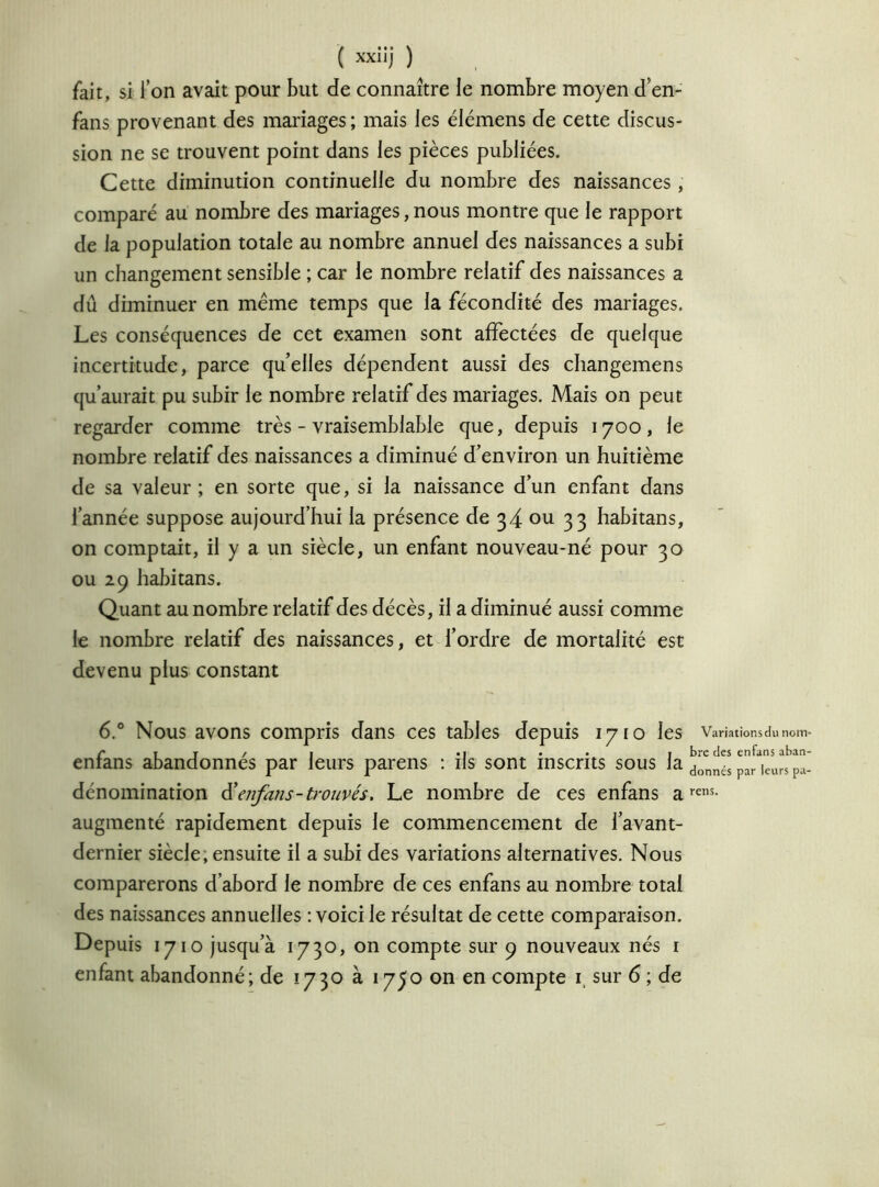 fait, si l’on avait pour but de connaître le nombre moyen d’en- fans provenant des mariages ; mais les élémens de cette discus- sion ne se trouvent point dans les pièces publiées. Cette diminution continuelle du nombre des naissances , comparé au nombre des mariages, nous montre que le rapport de la population totale au nombre annuel des naissances a subi un changement sensible ; car le nombre relatif des naissances a dû diminuer en même temps que la fécondité des mariages. Les conséquences de cet examen sont affectées de quelque incertitude, parce quelles dépendent aussi des changemens qu’aurait pu subir le nombre relatif des mariages. Mais on peut regarder comme très - vraisemblable que, depuis 1700, le nombre relatif des naissances a diminué d’environ un huitième de sa valeur ; en sorte que, si la naissance d’un enfant dans l’année suppose aujourd’hui la présence de 34 ou 33 habitans, on comptait, il y a un siècle, un enfant nouveau-né pour 30 ou 29 habitans. Quant au nombre relatif des décès, il a diminué aussi comme le nombre relatif des naissances, et l’ordre de mortalité est devenu plus constant 6.° Nous avons compris dans ces tables depuis 1710 les enfans abandonnés par leurs parens : ils sont inscrits sous la dénomination d ' enfans-trouvés. Le nombre de ces enfans a augmenté rapidement depuis le commencement de l’avant- dernier siècle, ensuite il a subi des variations alternatives. Nous comparerons d’abord le nombre de ces enfans au nombre total des naissances annuelles : voici le résultat de cette comparaison. Depuis 1710 jusqu’à 1730, on compte sur 9 nouveaux nés 1 enfant abandonné; de 1730 à 1750 on en compte i, sur 6 ; de Variations du nom- bre des enfans aban- donnés par leurs pa- rens.