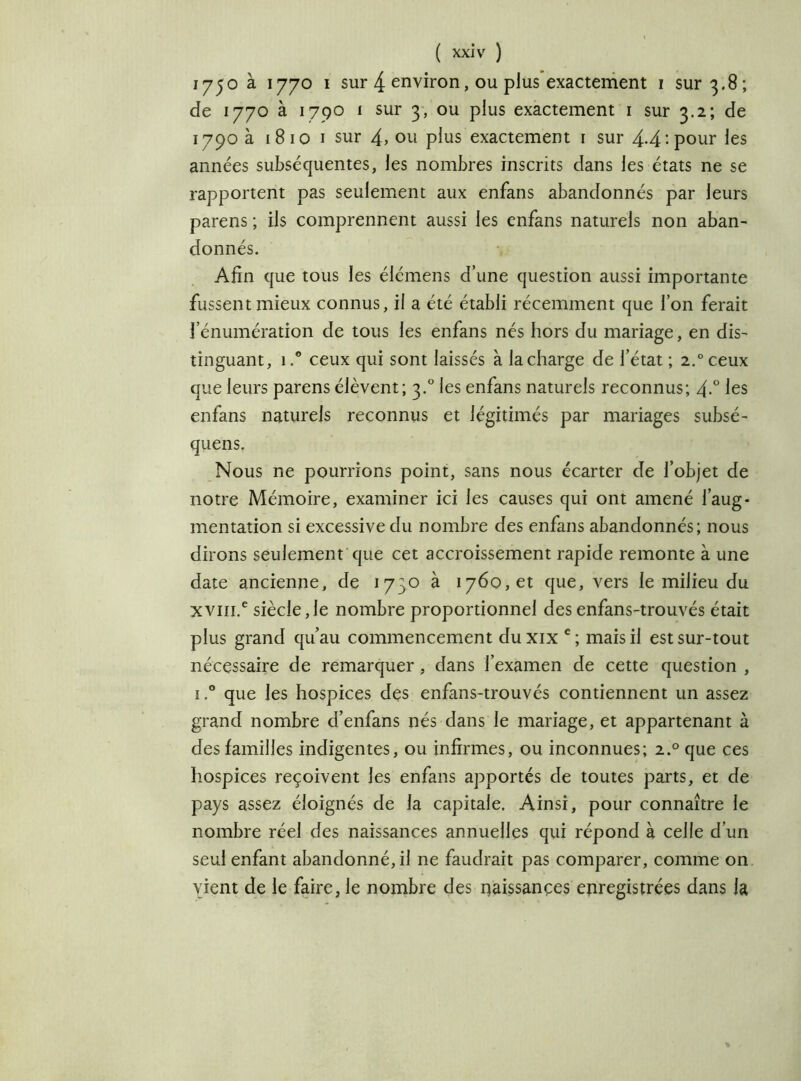 1730 à 1770 1 sur 4 environ, ou plus exactement 1 sur 3.8; de 1770 à 1790 1 sur 3, ou plus exactement 1 sur 3.2; de 1790 à 1810 1 sur 4> ou plus exactement 1 sur 4-4‘.pour les années subséquentes, les nombres inscrits dans les états ne se rapportent pas seulement aux enfans abandonnés par leurs parens ; ils comprennent aussi les enfans naturels non aban- donnés. Afin que tous les élémens d’une question aussi importante fussent mieux connus, il a été établi récemment que l’on ferait l’énumération de tous les enfans nés hors du mariage, en dis- tinguant, 1 .* ceux qui sont laissés à la charge de l’état ; 2.0 ceux que leurs parens élèvent; 3.0 les enfans naturels reconnus; 4-° les enfans naturels reconnus et légitimés par mariages subsé- quens. Nous ne pourrions point, sans nous écarter de l’objet de notre Mémoire, examiner ici les causes qui ont amené l’aug- mentation si excessive du nombre des enfans abandonnés; nous dirons seulement que cet accroissement rapide remonte à une date ancienne, de 1730 à 1760, et que, vers le milieu du xvm.e siècle,le nombre proportionnel des enfans-trouvés était plus grand qu’au commencement du xix e ; mais il est sur-tout nécessaire de remarquer, dans l’examen de cette question , i.° que les hospices des enfans-trouvés contiennent un assez grand nombre d’enfans nés dans le mariage, et appartenant à des familles indigentes, ou infirmes, ou inconnues; 2.0 que ces hospices reçoivent les enfans apportés de toutes parts, et de pays assez éloignés de la capitale. Ainsi, pour connaître le nombre réel des naissances annuelles qui répond à celle d’un seul enfant abandonné, il ne faudrait pas comparer, comme on vient de le faire, le nombre des naissances enregistrées dans la