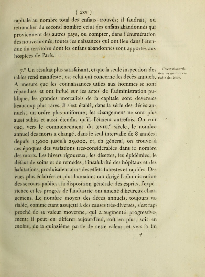 capitale au nombre total des enfans-trouvés ; il faudrait, ou retrancher du second nombre celui des enfans abandonnés qui proviennent des autres pays, ou compter, dans l’énumération des nouveaux nés, toutes les naissances qui ont lieu dans l’éten- due du territoire dont les enfans abandonnés sont apportés aux hospices de Paris. y.° Un résultat plus satisfaisant, et que la seule inspection des tables rend manifeste, est celui qui concerne les décès annuels. A mesure que les connaissances utiles aux hommes se sont répandues et ont influé sur les actes de l’administration pu- blique, les grandes mortalités de la capitale sont devenues beaucoup plus rares. Il s’est établi, dans la série des décès an- nuels, un ordre plus uniforme; les changemens ne sont plus aussi subits et aussi étendus qu’ils l’étaient autrefois. On voit (jue, vers le commencement du xvin,e siècle, le nombre annuel des morts a changé, dans le seul intervalle de 8 années, depuis i 3,000 jusqu’à 29,000, et, en général, on trouve à ces époques des variations très-considérables dans le nombre des morts. Les hivers rigoureux, les disettes, les épidémies, le défaut de soins et de remèdes, l’insalubrité des hôpitaux et des habitations, produisaient alors des effets funestes et rapides. Des vues plus éclairées et plus humaines ont dirigé l’administration des secours publics; la disposition générale des esprits, l’expé- rience et les progrès de l’industrie ont amené d’heureux chan- gemens. Le nombre moyen des décès annuels, toujours va- riable, comme étant assujetti à des causes très-diverses, s’est rap- proché de sa valeur moyenne, qui a augmenté progressive- ment; il peut en différer aujourd’hui, soit en plus, soit en moins, de la quinzième partie de cette valeur, et vers la fin O Ibsen allons rela- tives au nombre va- riable des tlécè'.