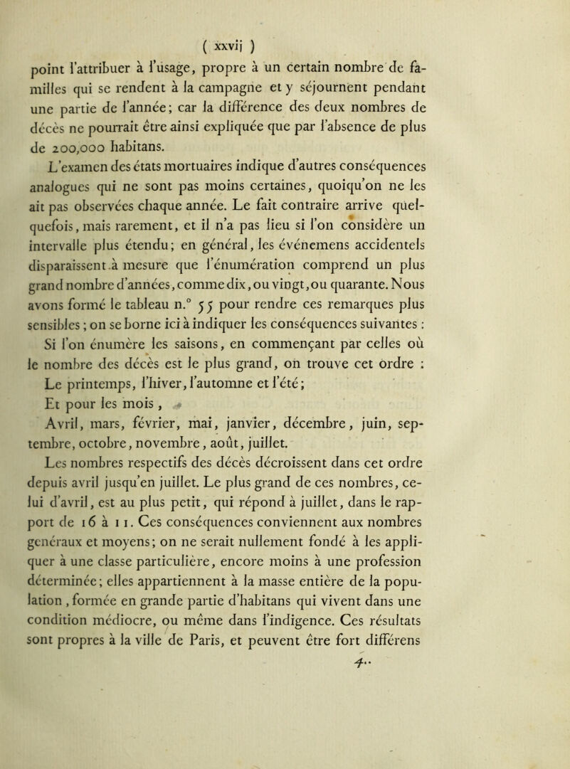 point l’attribuer à l’usage, propre à un certain nombre de fa- milles qui se rendent à la campagne et y séjournent pendant une partie de l’année; car la différence des deux nombres de décès ne pourrait être ainsi expliquée que par l’absence de plus de 200,000 habitans. L’examen des états mortuaires indique d’autres conséquences analogues qui ne sont pas moins certaines, quoiqu’on ne les ait pas observées chaque année. Le fait contraire arrive quel- quefoiSjinais rarement, et il n’a pas lieu si l’on considère un intervalle plus étendu; en général, les événemens accidentels disparaissent à mesure que l’énumération comprend un plus grand nombre d’années, comme dix, ou vingt, ou quarante. Nous avons formé le tableau n.° 5^ pour rendre ces remarques plus sensibles ; on se borne ici à indiquer les conséquences suivantes : Si l’on énumère les saisons, en commençant par celles où le nombre des décès est le plus grand, on trouve cet ordre : Le printemps, l’hiver,l’automne et l’été; Et pour les mois, * Avril, mars, février, mai, janvier, décembre, juin, sep- tembre, octobre, novembre, août, juillet. Les nombres respectifs des décès décroissent dans cet ordre depuis avril jusqu’en juillet. Le plus grand de ces nombres, ce- lui d’avril, est au plus petit, qui répond à juillet, dans le rap- port de 16 à 11. Ces conséquences conviennent aux nombres généraux et moyens; on ne serait nullement fondé à les appli- quer à une classe particulière, encore moins à une profession déterminée; elles appartiennent à la masse entière de la popu- lation , formée en grande partie d’habitans qui vivent dans une condition médiocre, ou même dans l’indigence. Ces résultats sont propres à la ville de Paris, et peuvent être fort différens