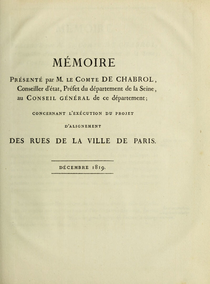 MÉMOIRE Présenté par M. le Comte DE CHABROL, Conseiller detat, Préfet du département de la Seine, au Conseil général de ce département; CONCERNANT i/eXÉCUTION DU PROJET D’ALIGNEMENT DES RUES DE LA VILLE DE PARIS.
