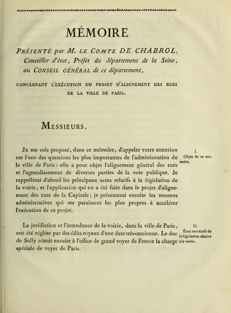 Présenté par M, le Comte DE CHABROL, Conseiller d'état, Préfet du département de la Seine, au CONSEIL général de ce département, CONCERNANT L’EXÉCUTION DU PROJET D'ALIGNEMENT DES RUES DE LA YILLE DE PARIS. Messieurs , Je me suis proposé, dans ce mémoire, d’appeler votre attention j, sur i’une des questions les plus importantes de l’administration de 9b*et fle c* la ville de Paris : elle a pour objet l’alignement général des rues et l’agrandissement de diverses parties de la voie publique. Je rappellerai d’abord les principaux actes relatifs à (a législation de la voirie, et l’application qui en a été faite dans le projet d’aligne- ment des rues de la Capitale ; je présenterai ensuite les mesures administratives qui me paraissent les plus propres à accélérer l’exécution de ce projet. La juridiction et l’intendance de la voirie, dans la ville de Paris, il. ont été réglées par des édits royaux d’une date très-ancienne. Le duc . Etats succcsslfs de ° x J la législation relative de Sully réunit ensuite à l’office de grand voyer de France la charge à la voirie, spéciale de voyer de Paris.