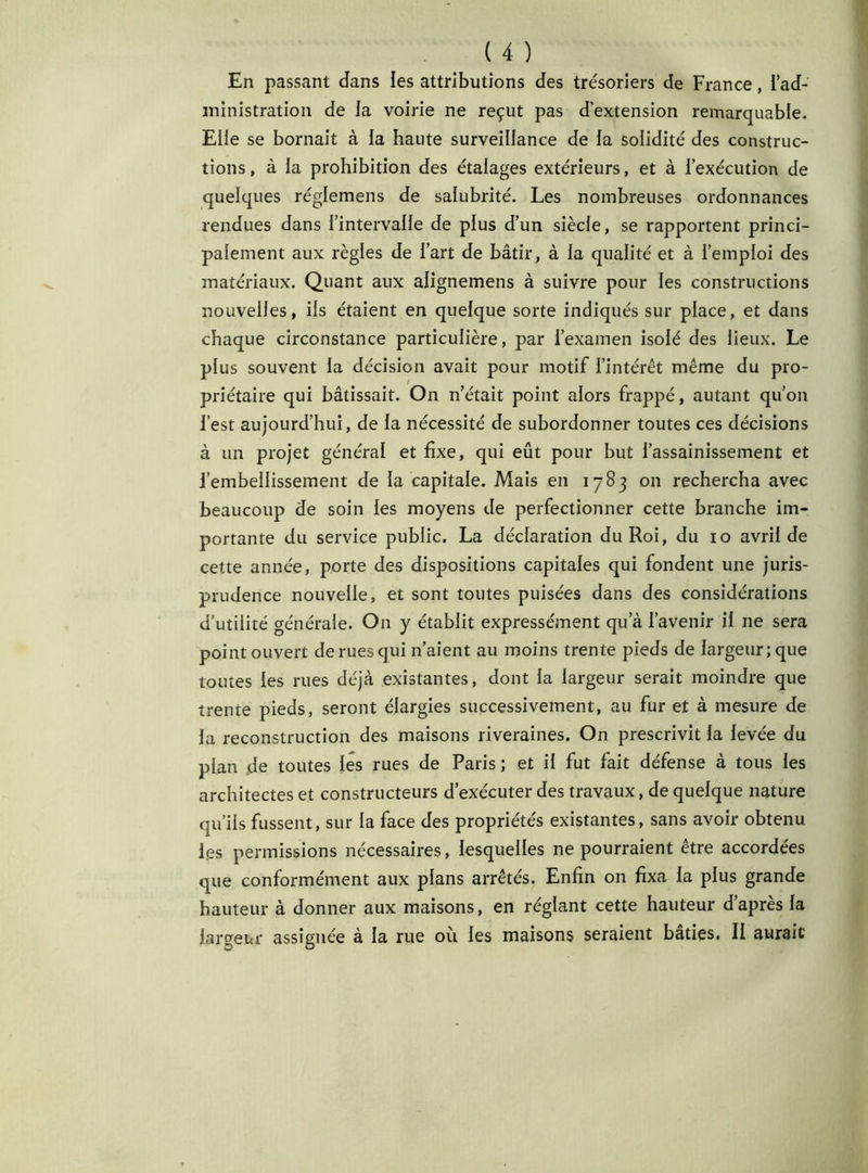 En passant dans les attributions des trésoriers de France, i ad- ministration de la voirie ne reçut pas d’extension remarquable. Elle se bornait à ia haute surveillance de la solidité des construc- tions, à la prohibition des étalages extérieurs, et à l’exécution de quelques réglemens de salubrité. Les nombreuses ordonnances rendues dans l’intervalle de plus d’un siècle, se rapportent princi- palement aux règles de l’art de bâtir, à la qualité et à l’emploi des matériaux. Quant aux alignemens à suivre pour les constructions nouvelles, ils étaient en quelque sorte indiqués sur place, et dans chaque circonstance particulière, par l’examen isolé des lieux. Le plus souvent la décision avait pour motif l’intérêt même du pro- priétaire qui bâtissait. On n’était point alors frappé, autant qu’on l’est aujourd’hui, de la nécessité de subordonner toutes ces décisions à un projet général et fixe, qui eût pour but l’assainissement et l’embellissement de la capitale. Mais en 1783 011 rechercha avec beaucoup de soin les moyens de perfectionner cette branche im- portante du service public. La déclaration du Roi, du 10 avril de cette année, porte des dispositions capitales qui fondent une juris- prudence nouvelle, et sont toutes puisées dans des considérations d’utilité générale. On y établit expressément qu a l’avenir il ne sera point ouvert de rues qui n’aient au moins trente pieds de largeur; que toutes les rues déjà existantes, dont la largeur serait moindre que trente pieds, seront élargies successivement, au fur et à mesure de la reconstruction des maisons riveraines. On prescrivit la levée du pian de toutes lés rues de Paris; et il fut fait défense à tous les architectes et constructeurs d’exécuter des travaux, de quelque nature qu’ils fussent, sur la face des propriétés existantes, sans avoir obtenu les permissions nécessaires, lesquelles ne pourraient être accordées que conformément aux plans arrêtés. Enfin on fixa la plus grande hauteur à donner aux maisons, en réglant cette hauteur d’après la largeur assignée à la rue où les maisons seraient bâties. II aurait
