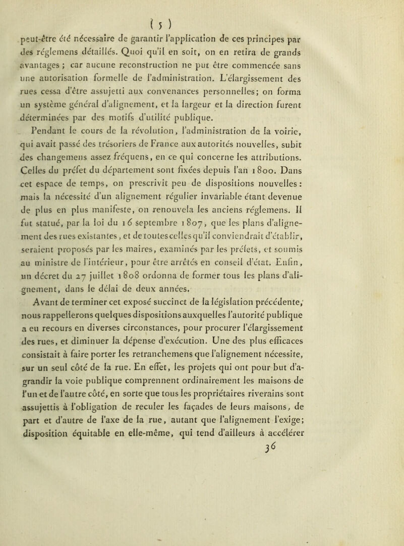 peut-être et<5 nécessaire cle garantir l’application de ces principes par des réglemens détaillés. Quoi qu’il en soit, on en retira de grands avantages ; car aucune reconstruction ne put être commencée sans une autorisation formelle de l’administration. L’élargissement des rues cessa d’être assujetti aux convenances personnelles; on forma un système général d’alignement, et la largeur et la direction furent déterminées par des motifs d’utilité publique. Pendant le cours de la révolution, l’administration de la voirie, qui avait passé des trésoriers de France aux autorités nouvelles, subit des changemens assez fréquens, en ce qui concerne les attributions. Celles du préfet du département sont fixées depuis l’an 1800. Dans cet espace de temps, on prescrivit peu de dispositions nouvelles: mais la nécessité d’un alignement régulier invariable étant devenue de plus en plus manifeste, on renouvela les anciens réglemens. Il fut statué, par la loi du 1 6 septembre 1 807, que les plans d’aligne- ment des rues existantes, et de toutes celles qu’il conviendrait d’établir, seraient proposés par les maires, examinés par les préfets, et soumis au ministre de l’intérieur, pour être arrêtés en conseil d’état. Enfin, un décret du 27 juillet 1808 ordonna de former tous les plans d’ali- gnement, dans le délai de deux années. Avant de terminer cet exposé succinct de la législation précédente,' nous rappellerons quelques dispositions auxquelles l’autorité publique a eu recours en diverses circonstances, pour procurer l’élargissement des rues, et diminuer la dépense d’exécution. Une des plus efficaces consistait à faire porter les retranchemens que l’alignement nécessite, sur un seul côté de la rue. En effet, les projets qui ont pour but d’a- grandir la voie publique comprennent ordinairement les maisons de l’un et de l’autre côté, en sorte que tous les propriétaires riverains sont assujettis à l’obligation de reculer les façades de leurs maisons, de part et d’autre de l’axe de la rue, autant que l’alignement l’exige; disposition équitable en elle-même, qui tend d’ailleurs à accélérer 36