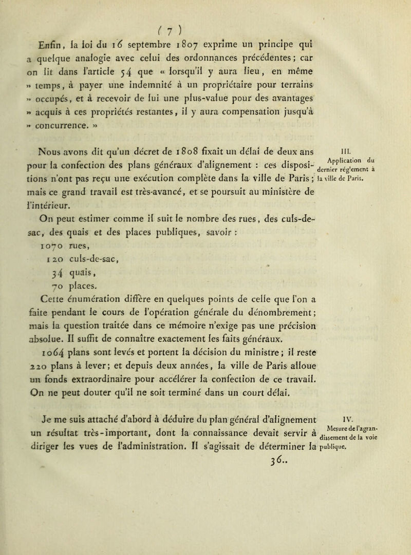 ( 1 ) Enfin, fa foi du 16 septembre 1807 exprime un principe qui a quelque analogie avec celui des ordonnances précédentes ; car on lit dans l’article 54 que « lorsqu’il y aura lieu, en même » temps, à payer une indemnité à un propriétaire pour terrains .» occupés, et à recevoir de lui une plus-value pour des avantages » acquis à ces propriétés restantes, il y aura compensation jusqu’à » concurrence. » Nous avons dit qu’un décret de 1 808 fixait un délai de deux ans III. pour la confection des plans généraux d’alignement : ces disposi- der^rPré(!'cment!à tions n’ont pas reçu une exécution complète dans fa ville de Paris; la ville de Paris, mais ce grand travail est très-avancé, et se poursuit au ministère de l’intérieur. On peut estimer comme il suit le nombre des rues, des culs-de- sac, des quais et des places publiques, savoir : 1070 rues, 120 culs-de-sac, 34 quais, 70 places. Cette énumération diffère en quelques points de celle que l’on a faite pendant le cours de l’opération générale du dénombrement; mais la question traitée dans ce mémoire n’exige pas une précision absolue. II suffit de connaître exactement les faits généraux. 1064 plans sont levés et portent la décision du ministre; il reste 220 plans à lever; et depuis deux années, la ville de Paris alloue un fonds extraordinaire pour accélérer la confection de ce travail. On ne peut douter qu’il ne soit terminé dans un court délai. Je me suis attaché d’abord à déduire du plan général d’alignement iv. un résultat très-important, dont la connaissance devait servir à deb^voie diriger les vues de l’administration. Il s’agissait de déterminer la publique.