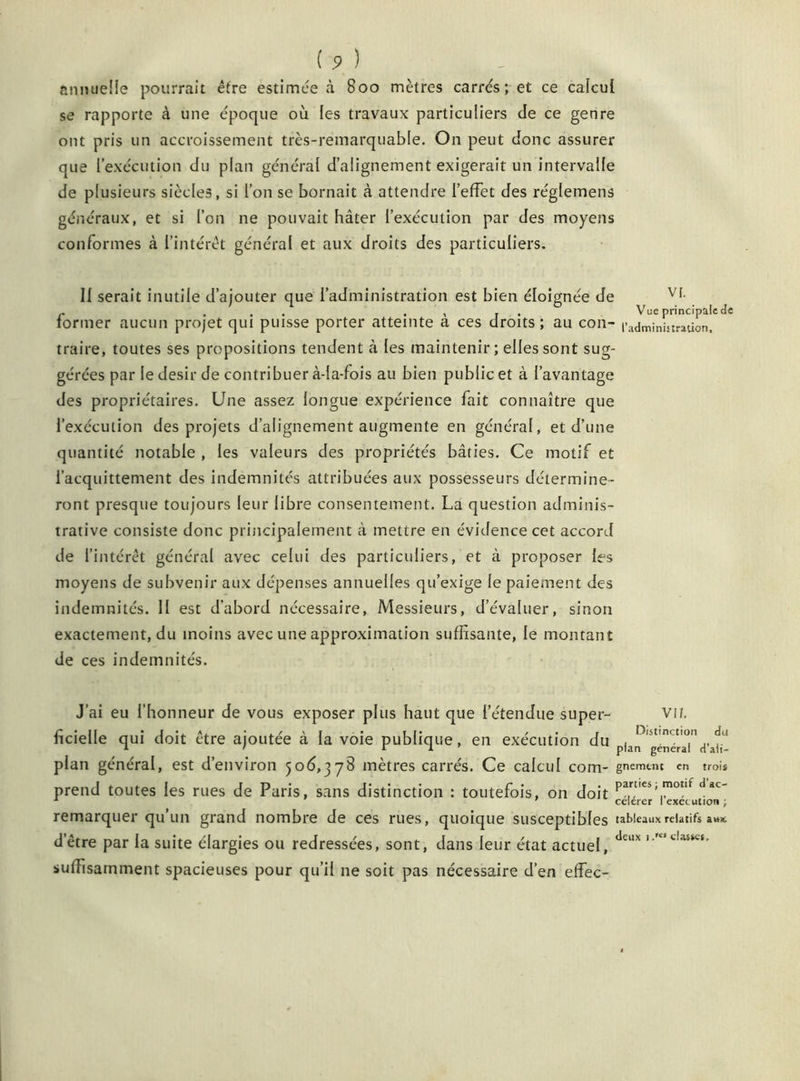 annuelle pourrait être estimée à 800 mètres carrés; et ce calcul se rapporte à une époque où les travaux particuliers de ce genre ont pris un accroissement très-remarquable. On peut donc assurer que l’exécution du plan général d’alignement exigerait un intervalle de plusieurs siècles, si l’on se bornait à attendre l’effet des réglemens généraux, et si l’on ne pouvait hâter l’exécution par des moyens conformes à l’intérêt général et aux droits des particuliers. Il serait inutile d’ajouter que l’administration est bien éloignée de VI- r ... . , j . Vue principale de former aucun projet qui puisse porter atteinte a ces droits; au con- l’administration, traire, toutes ses propositions tendent à les maintenir; elles sont sug- gérées par le désir de contribuer à-la-fois au bien public et à l’avantage des propriétaires. Une assez longue expérience fait connaître que l’exécution des projets d’alignement augmente en général, et d’une quantité notable , les valeurs des propriétés bâties. Ce motif et l’acquittement des indemnités attribuées aux possesseurs détermine- ront presque toujours leur libre consentement. La question adminis- trative consiste donc principalement à mettre en évidence cet accord de l’intérêt général avec celui des particuliers, et à proposer les moyens de subvenir aux dépenses annuelles qu’exige le paiement des indemnités. II est d’abord nécessaire, Messieurs, d’évaluer, sinon exactement, du moins avec une approximation suffisante, le montant de ces indemnités. J’ai eu l’honneur de vous exposer plus haut que l’étendue super- vu. fîcielle qui doit être ajoutée à la voie publique, en exécution du pi^^gcnérar plan général, est d’environ 506,378 mètres carrés. Ce calcul com- gnemtnc en trois prend toutes les rues de Paris, sans distinction : toutefois, on doit ParU€î'motlf dâc' remarquer qu’un grand nombre de ces rues, quoique susceptibles tableaux relatifs dêtre par la suite élargies ou redressées, sont, dans leur état actuel, deux '•KSt!aSKf’ suffisamment spacieuses pour qu’il ne soit pas nécessaire d’en effec-