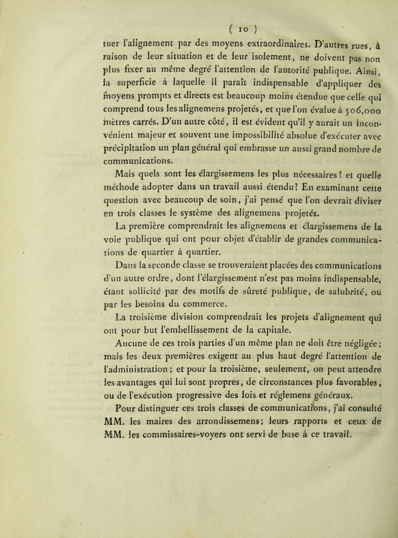 tuer l’alignement par des moyens extraordinaires. D'autres rues, à raison de leur situation et de leur isolement, ne doivent pas non plus fixer au même degré l’attention de l’autorité publique. Ainsi, la superficie à laquelle il paraît indispensable d’appliquer des moyens prompts et directs est beaucoup moins étendue que celle qui comprend tous les alignemens projetés, et que l’on évalue à 506,000 mètres carrés. D’un autre côté, il est évident qu’il y aurait un incon- vénient majeur et souvent une impossibilité absolue d’exécuter avec précipitation un plan générai qui embrasse un aussi grand nombre de communications. Mais quels sont les élargissemens les plus nécessaires? et quelle méthode adopter dans un travail aussi étendu? En examinant cette question avec beaucoup de soin, j’ai pensé que l’on devrait diviser en trois classes le système des alignemens projetés. La première comprendrait les alignemens et élargissemens de la voie publique qui ont pour objet d’établir de grandes communica- tions de quartier à quartier. Dans la seconde classe se trouveraient placées des communications d'un autre ordre, dont l’élargissement n’est pas moins indispensable, étant sollicité par des motifs de sûreté publique, de salubrité, ou par les besoins du commerce. La troisième division comprendrait les projets d’alignement qui ont pour but l’embellissement de la capitale. Aucune de ces trois parties d’un même plan ne doit être négligée; mais les deux premières exigent au plus haut degré l’attention de l’administration ; et pour la troisième, seulement, on peut attendre les avantages qui lui sont propres, de circonstances plus favorables, ou de l’exécution progressive des lois et réglemens généraux. Pour distinguer ces trois classes de communications, j’ai consulté MM. les maires des arrondissemens; leurs rapports et ceux de MM. les commissaires-voyers ont servi de base à ce travail.