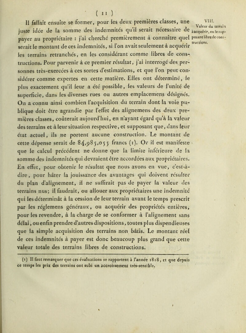 II fallait ensuite se former, pour les deux premières classes, une VIH. . , , ,if . , . j Valeur du terrain juste ulce Je (ci somme des indemnités cjuil seiâit nécessaire de àacquérir,en!esup- payer au propriétaire : j’ai cherché premièrement à connaître quel posant übredecons- serait le montant de ces indemnités, si Ion avait seulement a acquérir les terrains retranchés, en les considérant comme libres de consr tructions. Pour parvenir à ce premier résultat, j’ai interrogé des per- sonnes très-exercées à ces sortes d’estimations, et que l’on peut con- sidérer comme expertes en cette matière. Elles ont déterminé, le plus exactement qu’il leur a été possible, les valeurs de l’unité de superficie, dans les diverses rues ou autres emplacemens désignés. On a connu ainsi combien l’acquisition du terrain dont la voie pu- blique doit être agrandie par l’effet des alignemens des deux pre- mières classes, coûterait aujourd’hui, en n’ayant égard qu’à la valeur des terrains et à leur situation respective, et supposant que, dans leur état actuel, ils ne portent aucune construction. Le montant de cette dépense serait de 84,985,055 francs (1). Or il est manifeste que le calcul précédent ne donne que la limite inférieure de la somme des indemnités qui devraient être accordées aux propriétaires. En effet, pour obtenir le résultat que nous avons en vue, c’est-à- dire , pour hâter la jouissance des avantages qui doivent résulter du plan d'alignement, il ne suffirait pas de payer la valeur des terrains nus; il faudrait, ou allouer aux propriétaires une indemnité qui les déterminât à la cession de leur terrain avant le temps prescrit par les réglemens généraux, ou acquérir des propriétés entières, pour les revendre, à la charge de se conformer à l’alignement sans délai, ou enfin prendre d’autres dispositions, toutes plus dispendieuses que la simple acquisition des terrains non bâtis. Le montant réel de ces indemnités à payer est donc beaucoup plus grand que cette valeur totale des terrains libres de constructions. N (1) Il faut remarquer que ces évaluations se rapportent à l’année 1818, et que depuis ce temps les prix des terrains ont subi un accroissement très-sensible.